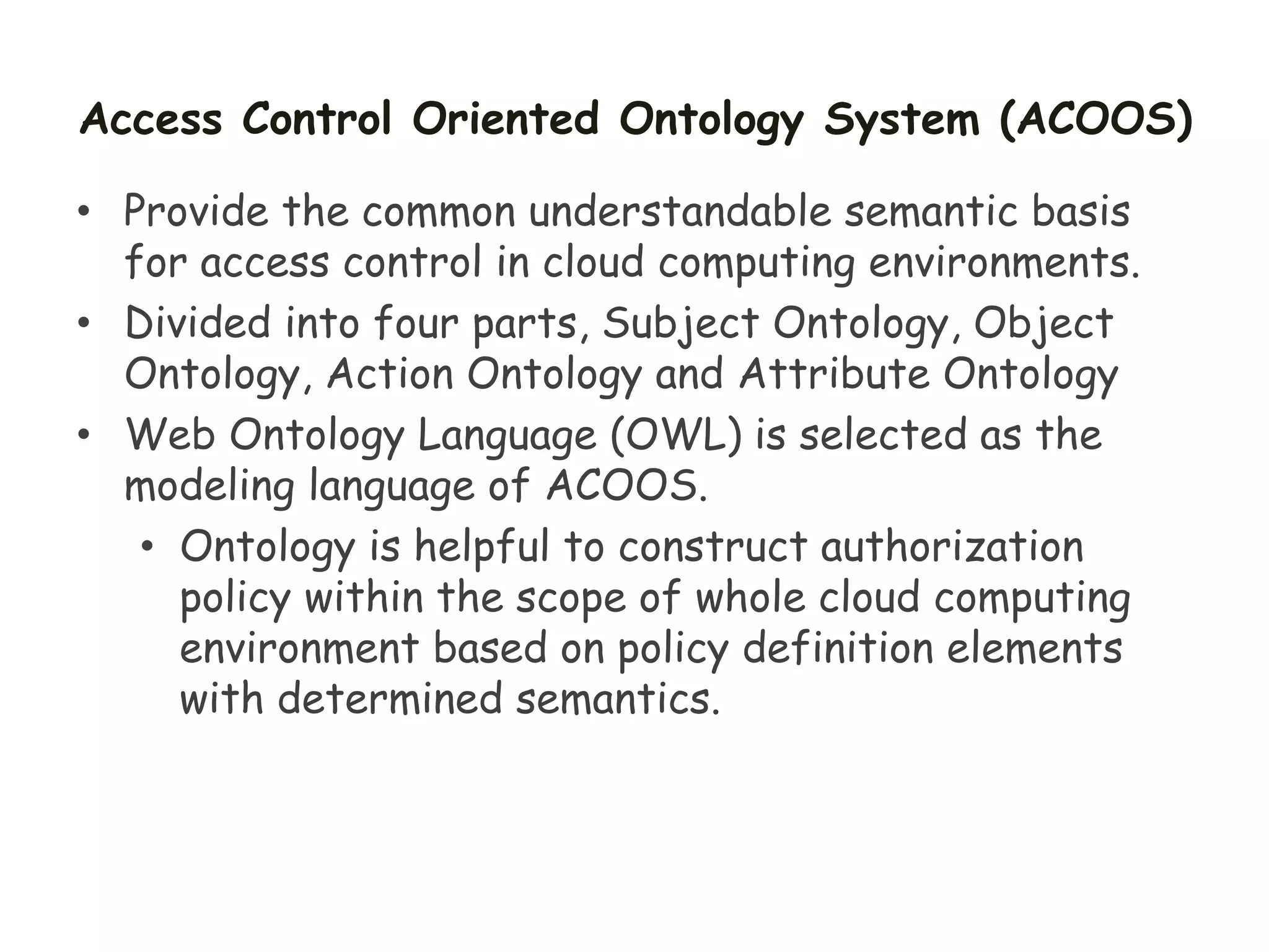 Access Control Oriented Ontology System (ACOOS)
• Provide the common understandable semantic basis
for access control in cloud computing environments.
• Divided into four parts, Subject Ontology, Object
Ontology, Action Ontology and Attribute Ontology
• Web Ontology Language (OWL) is selected as the
modeling language of ACOOS.
• Ontology is helpful to construct authorization
policy within the scope of whole cloud computing
environment based on policy definition elements
with determined semantics.
 