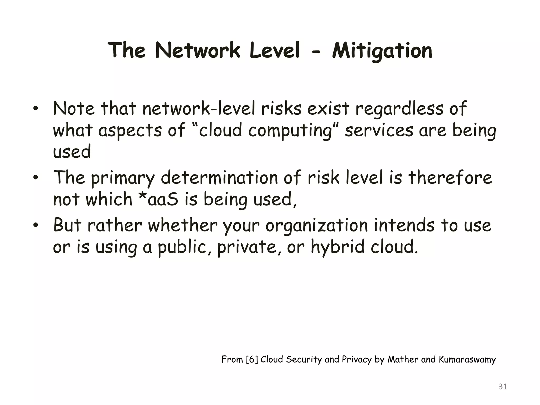 The Network Level - Mitigation
• Note that network-level risks exist regardless of
what aspects of “cloud computing” services are being
used
• The primary determination of risk level is therefore
not which *aaS is being used,
• But rather whether your organization intends to use
or is using a public, private, or hybrid cloud.
31
From [6] Cloud Security and Privacy by Mather and Kumaraswamy
 