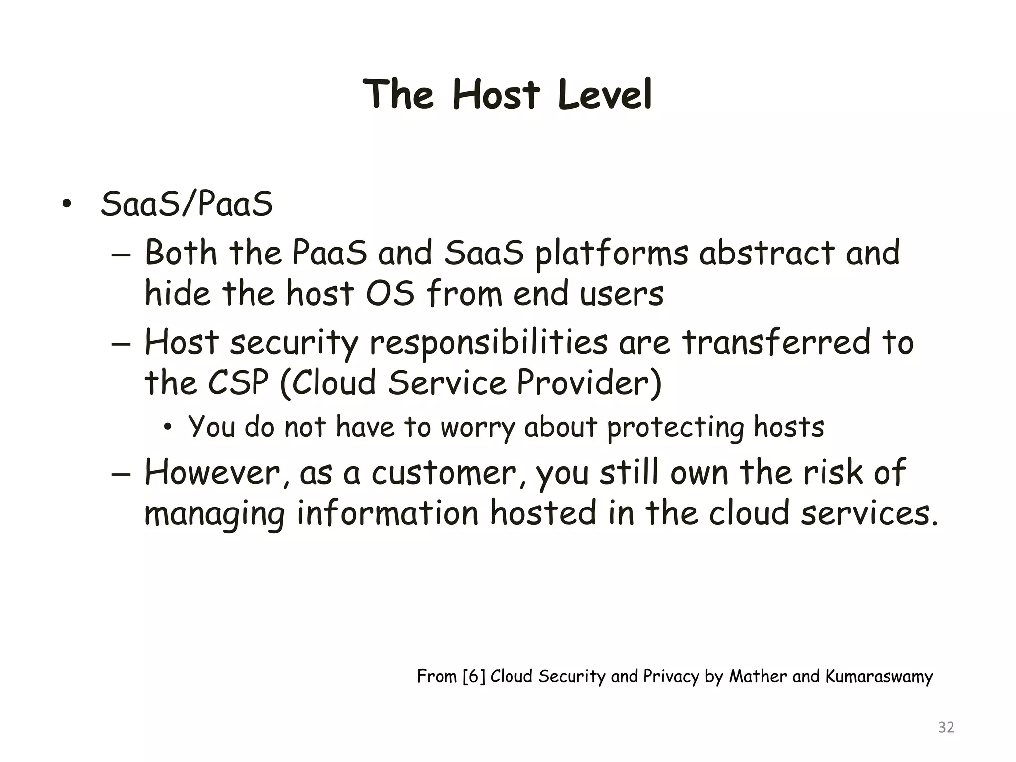 The Host Level
• SaaS/PaaS
– Both the PaaS and SaaS platforms abstract and
hide the host OS from end users
– Host security responsibilities are transferred to
the CSP (Cloud Service Provider)
• You do not have to worry about protecting hosts
– However, as a customer, you still own the risk of
managing information hosted in the cloud services.
32
From [6] Cloud Security and Privacy by Mather and Kumaraswamy
 