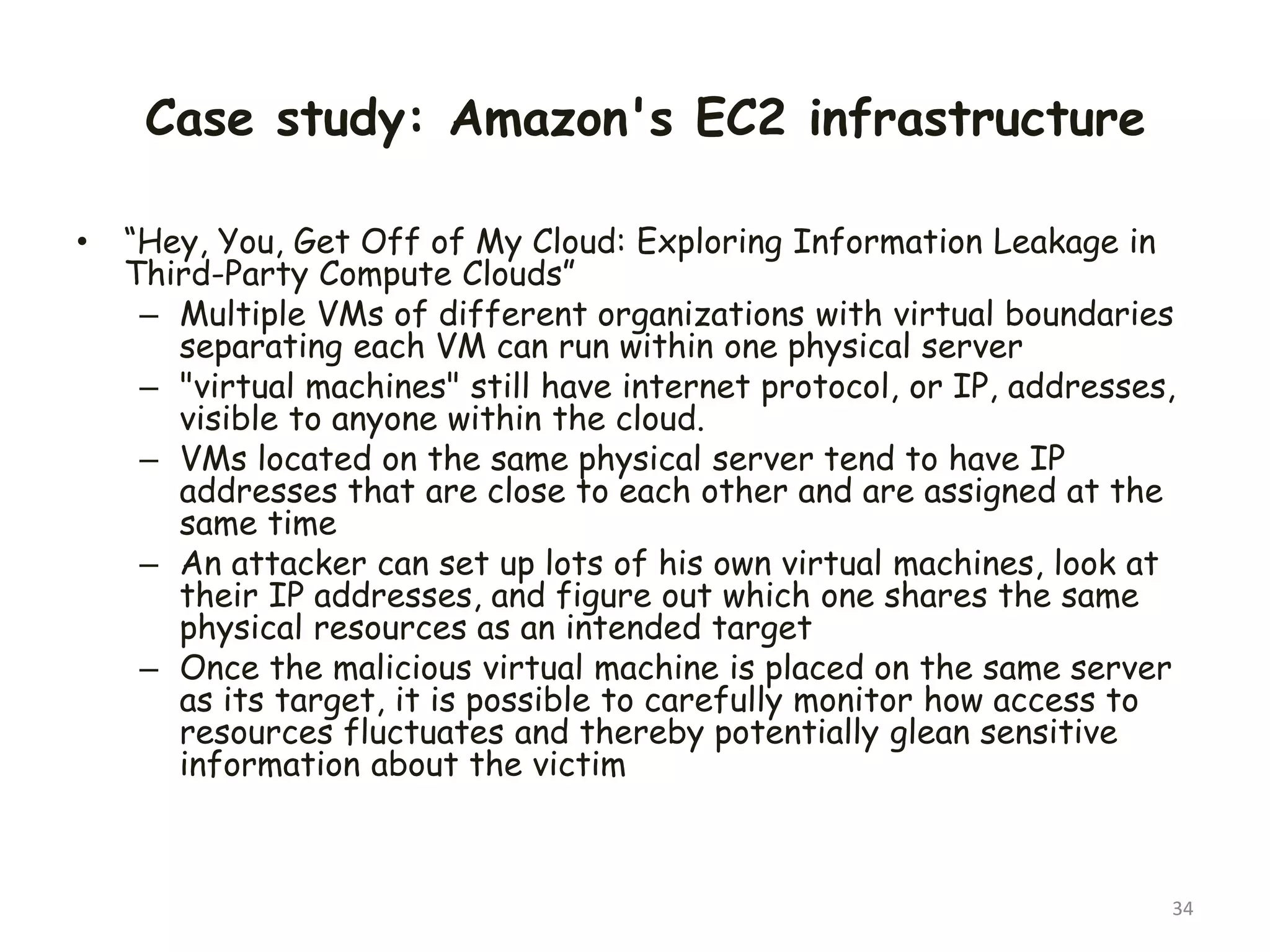 Case study: Amazon's EC2 infrastructure
• “Hey, You, Get Off of My Cloud: Exploring Information Leakage in
Third-Party Compute Clouds”
– Multiple VMs of different organizations with virtual boundaries
separating each VM can run within one physical server
– "virtual machines" still have internet protocol, or IP, addresses,
visible to anyone within the cloud.
– VMs located on the same physical server tend to have IP
addresses that are close to each other and are assigned at the
same time
– An attacker can set up lots of his own virtual machines, look at
their IP addresses, and figure out which one shares the same
physical resources as an intended target
– Once the malicious virtual machine is placed on the same server
as its target, it is possible to carefully monitor how access to
resources fluctuates and thereby potentially glean sensitive
information about the victim
34
 