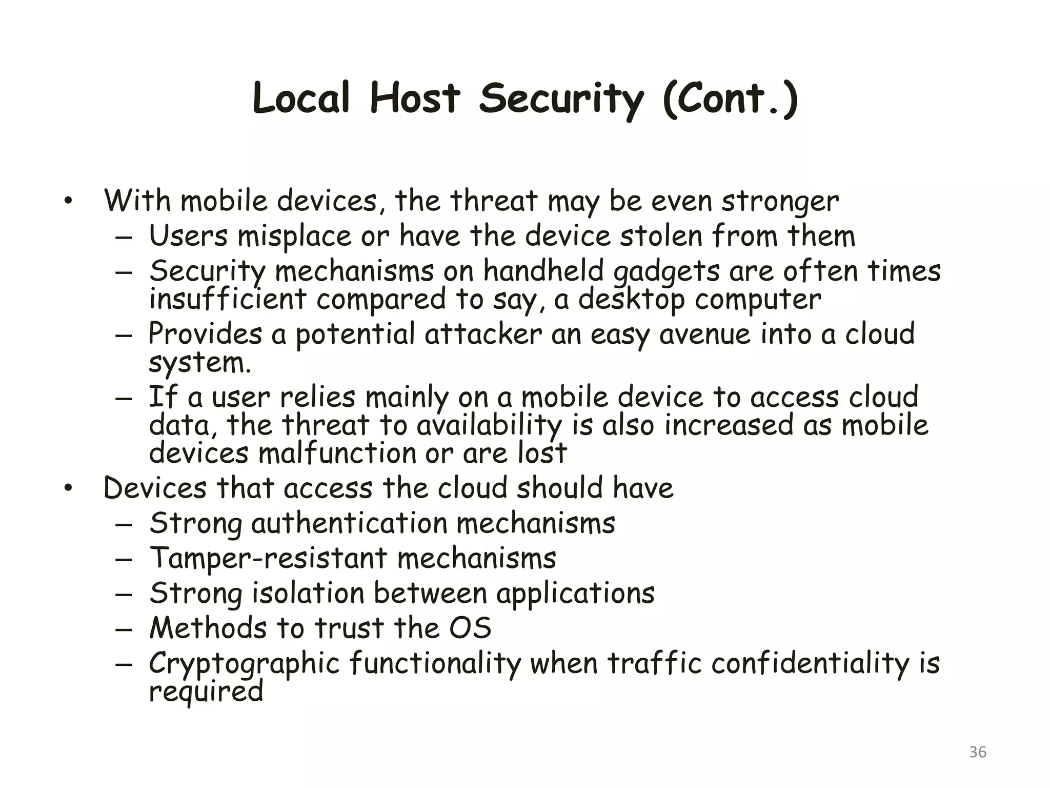 Local Host Security (Cont.)
• With mobile devices, the threat may be even stronger
– Users misplace or have the device stolen from them
– Security mechanisms on handheld gadgets are often times
insufficient compared to say, a desktop computer
– Provides a potential attacker an easy avenue into a cloud
system.
– If a user relies mainly on a mobile device to access cloud
data, the threat to availability is also increased as mobile
devices malfunction or are lost
• Devices that access the cloud should have
– Strong authentication mechanisms
– Tamper-resistant mechanisms
– Strong isolation between applications
– Methods to trust the OS
– Cryptographic functionality when traffic confidentiality is
required
36
 