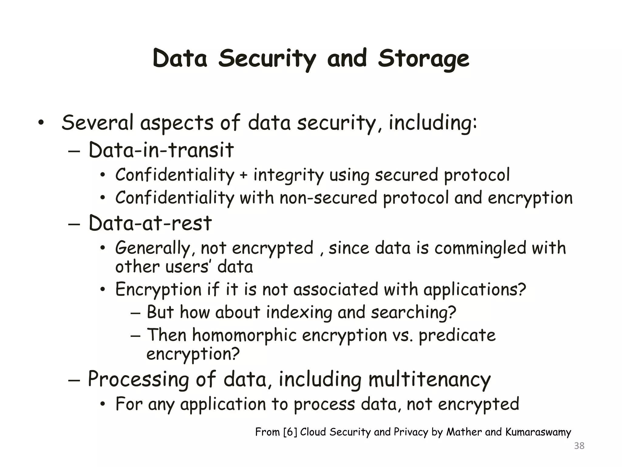 Data Security and Storage
• Several aspects of data security, including:
– Data-in-transit
• Confidentiality + integrity using secured protocol
• Confidentiality with non-secured protocol and encryption
– Data-at-rest
• Generally, not encrypted , since data is commingled with
other users’ data
• Encryption if it is not associated with applications?
– But how about indexing and searching?
– Then homomorphic encryption vs. predicate
encryption?
– Processing of data, including multitenancy
• For any application to process data, not encrypted
38
From [6] Cloud Security and Privacy by Mather and Kumaraswamy
 