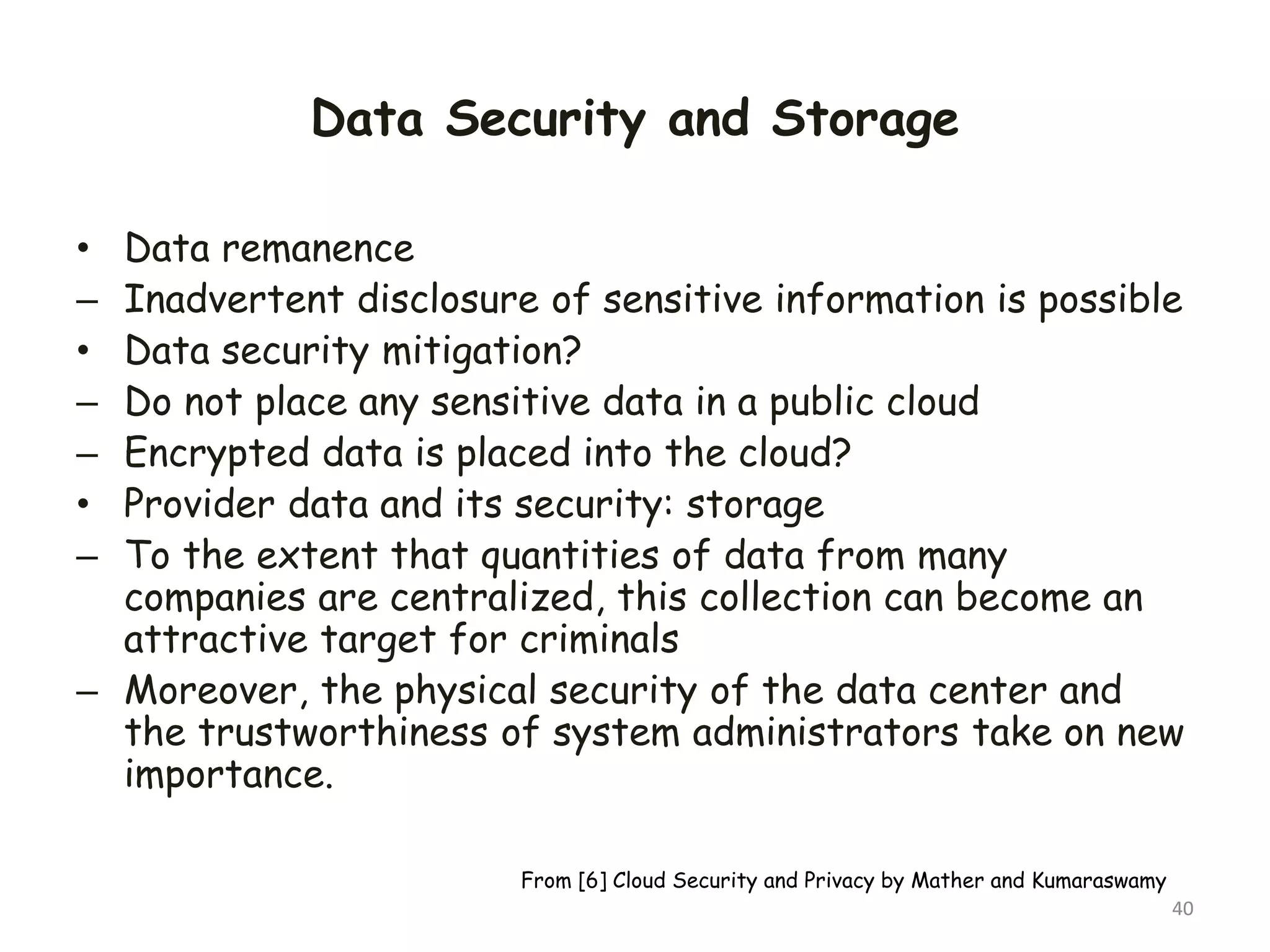 Data Security and Storage
• Data remanence
– Inadvertent disclosure of sensitive information is possible
• Data security mitigation?
– Do not place any sensitive data in a public cloud
– Encrypted data is placed into the cloud?
• Provider data and its security: storage
– To the extent that quantities of data from many
companies are centralized, this collection can become an
attractive target for criminals
– Moreover, the physical security of the data center and
the trustworthiness of system administrators take on new
importance.
40
From [6] Cloud Security and Privacy by Mather and Kumaraswamy
 