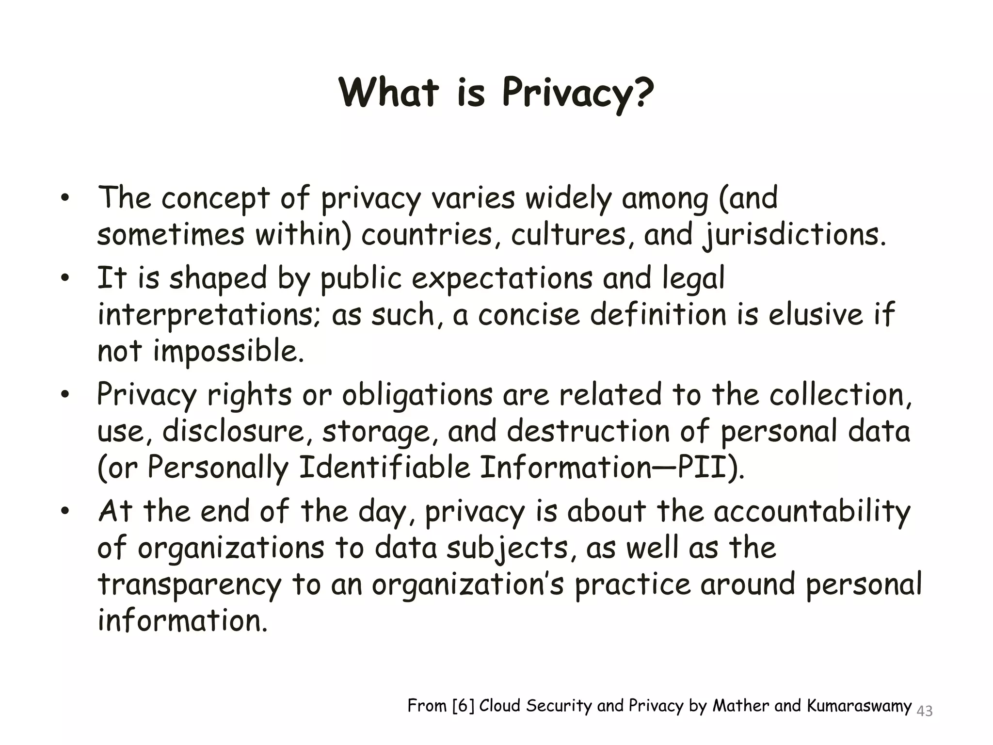 What is Privacy?
• The concept of privacy varies widely among (and
sometimes within) countries, cultures, and jurisdictions.
• It is shaped by public expectations and legal
interpretations; as such, a concise definition is elusive if
not impossible.
• Privacy rights or obligations are related to the collection,
use, disclosure, storage, and destruction of personal data
(or Personally Identifiable Information—PII).
• At the end of the day, privacy is about the accountability
of organizations to data subjects, as well as the
transparency to an organization’s practice around personal
information.
43
From [6] Cloud Security and Privacy by Mather and Kumaraswamy
 
