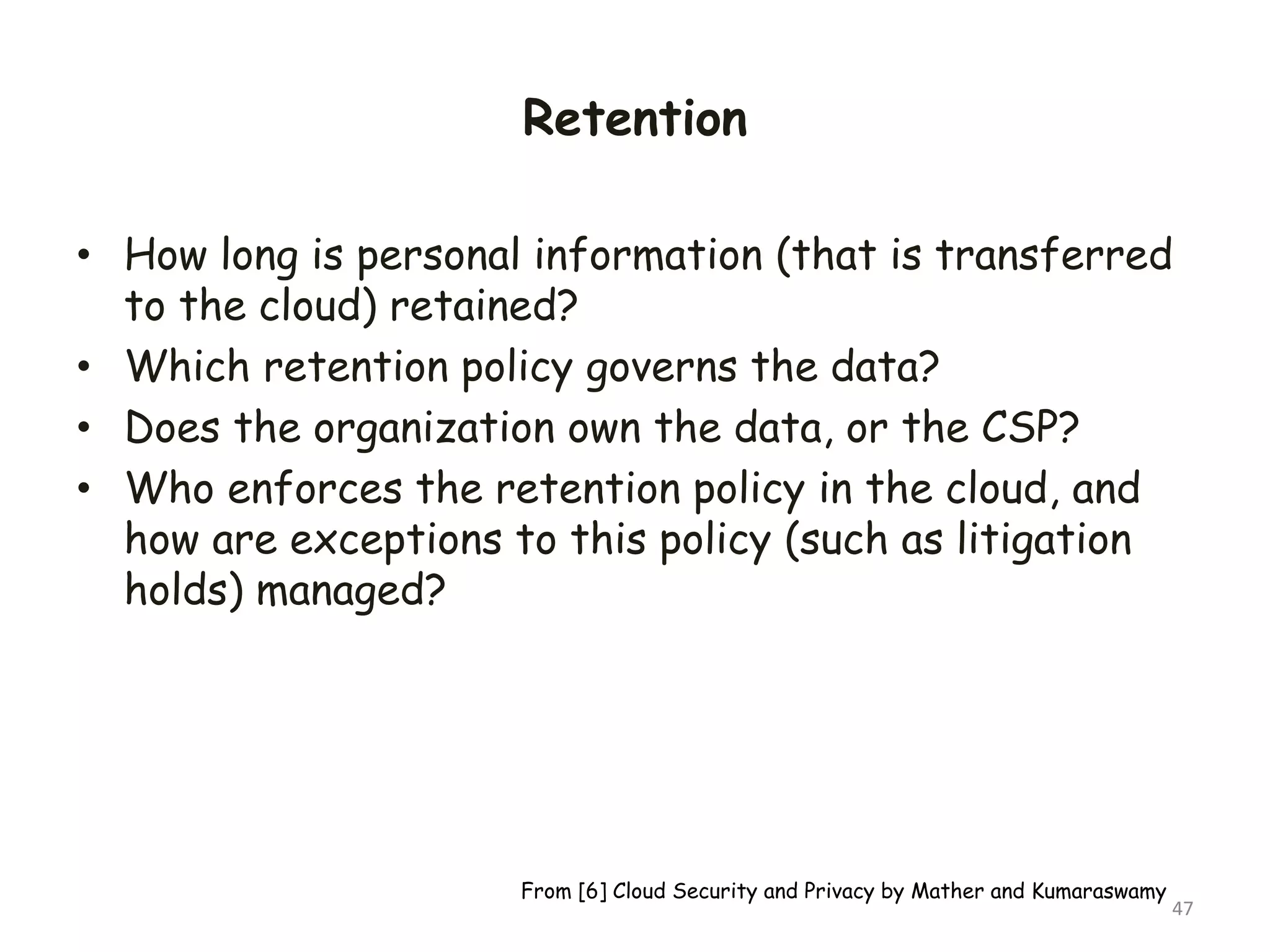 Retention
• How long is personal information (that is transferred
to the cloud) retained?
• Which retention policy governs the data?
• Does the organization own the data, or the CSP?
• Who enforces the retention policy in the cloud, and
how are exceptions to this policy (such as litigation
holds) managed?
47
From [6] Cloud Security and Privacy by Mather and Kumaraswamy
 