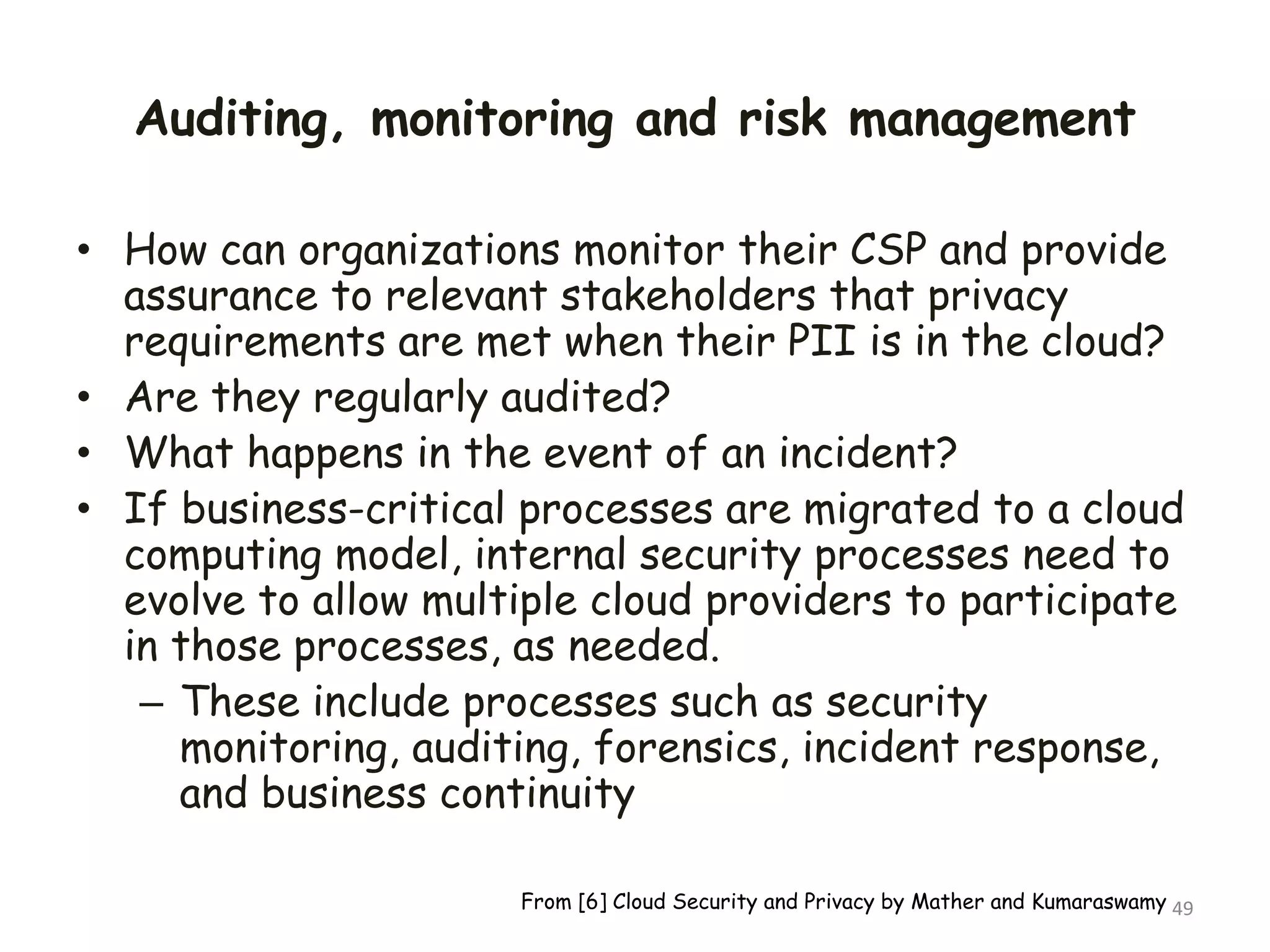Auditing, monitoring and risk management
• How can organizations monitor their CSP and provide
assurance to relevant stakeholders that privacy
requirements are met when their PII is in the cloud?
• Are they regularly audited?
• What happens in the event of an incident?
• If business-critical processes are migrated to a cloud
computing model, internal security processes need to
evolve to allow multiple cloud providers to participate
in those processes, as needed.
– These include processes such as security
monitoring, auditing, forensics, incident response,
and business continuity
49
From [6] Cloud Security and Privacy by Mather and Kumaraswamy
 