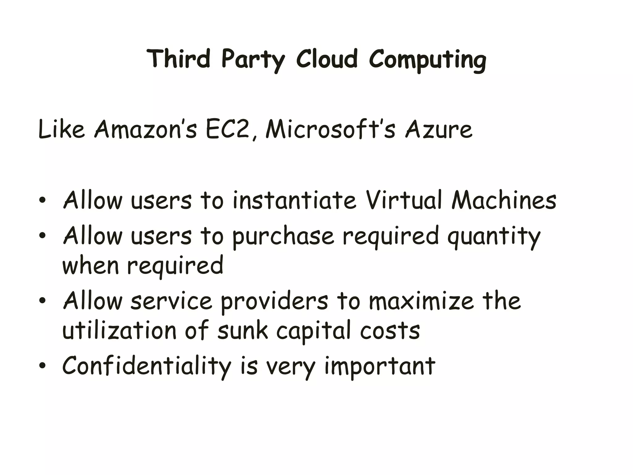 Like Amazon’s EC2, Microsoft’s Azure
• Allow users to instantiate Virtual Machines
• Allow users to purchase required quantity
when required
• Allow service providers to maximize the
utilization of sunk capital costs
• Confidentiality is very important
Third Party Cloud Computing
 