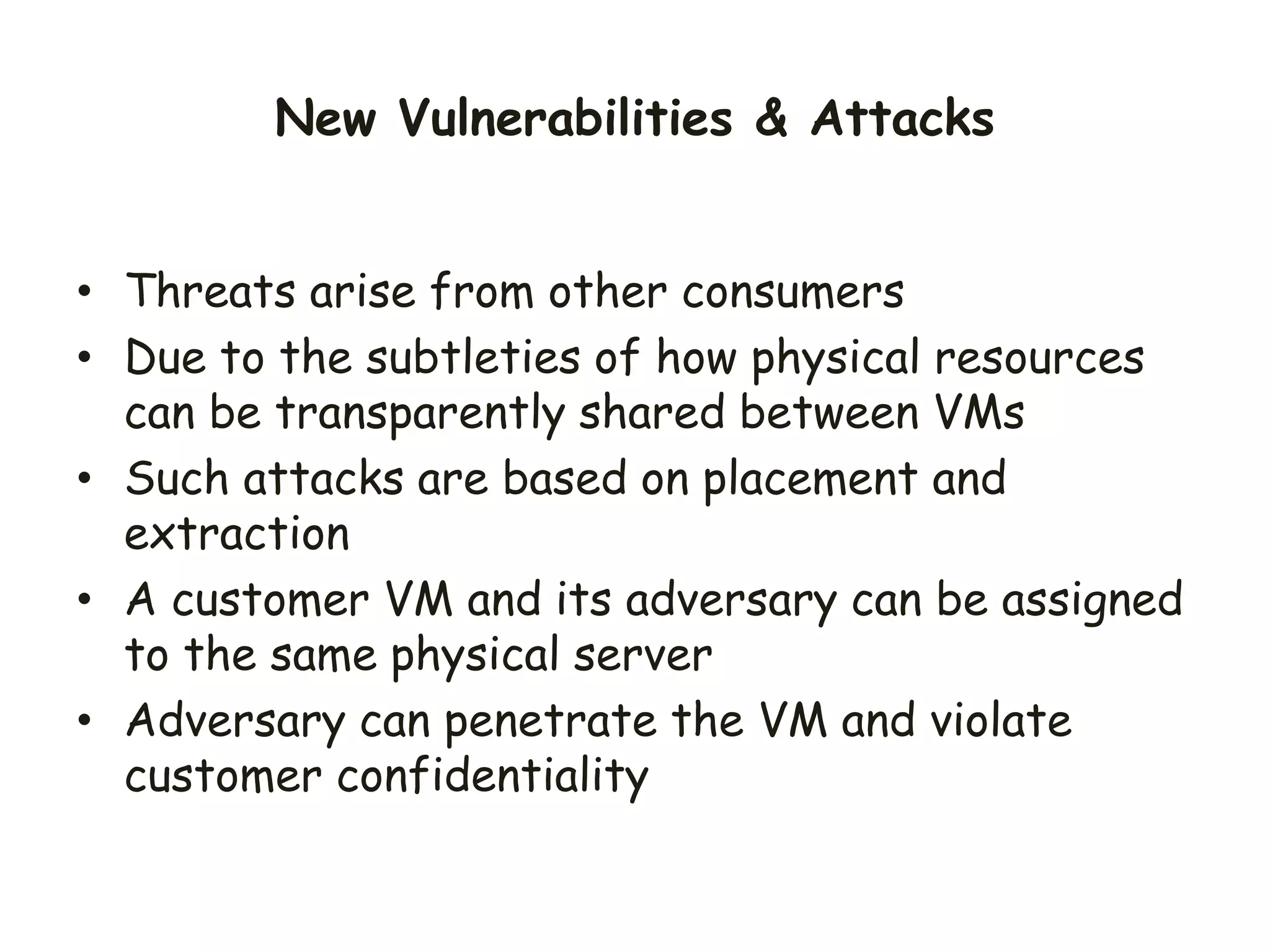 • Threats arise from other consumers
• Due to the subtleties of how physical resources
can be transparently shared between VMs
• Such attacks are based on placement and
extraction
• A customer VM and its adversary can be assigned
to the same physical server
• Adversary can penetrate the VM and violate
customer confidentiality
New Vulnerabilities & Attacks
 