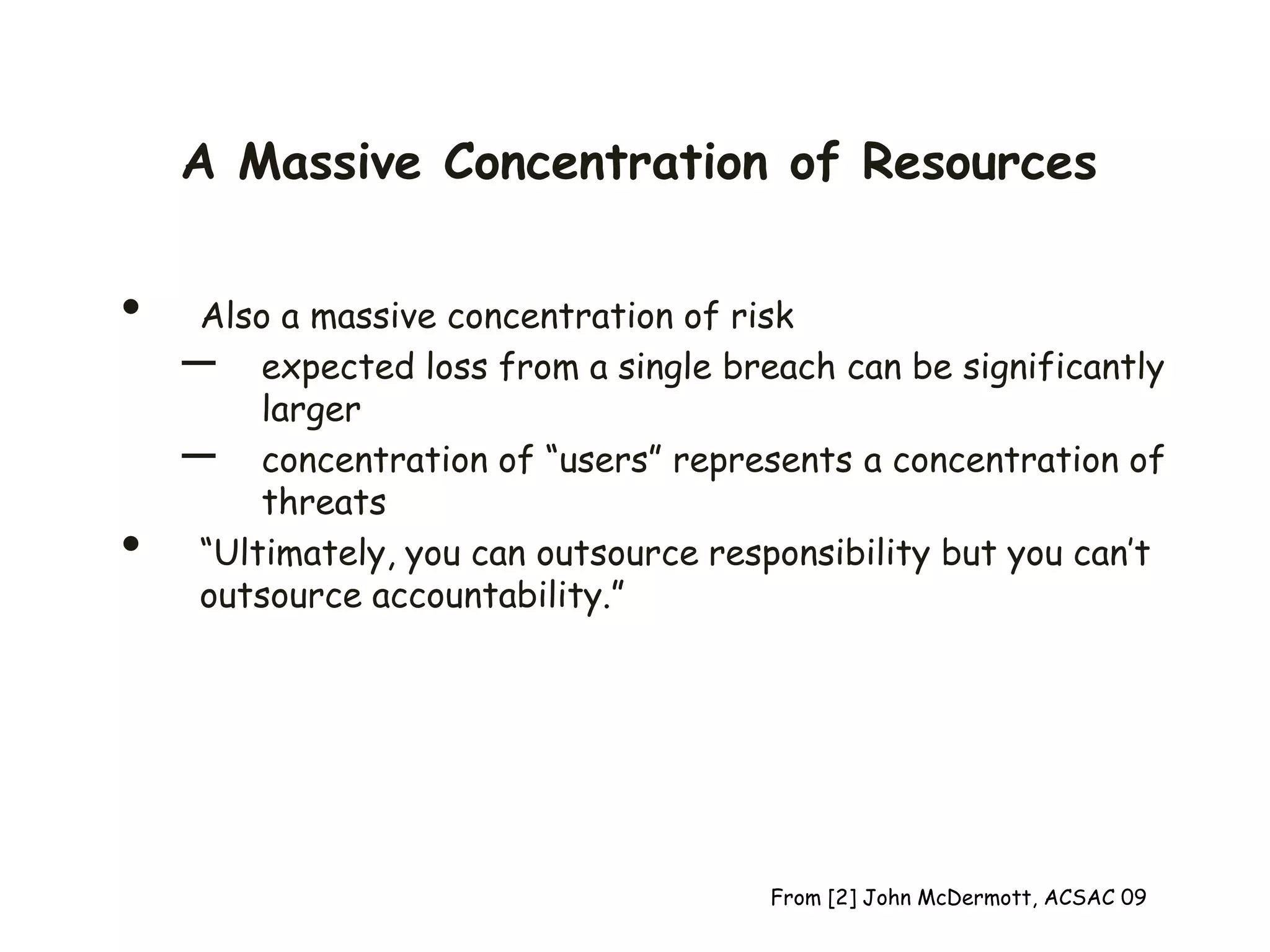 A Massive Concentration of Resources
• Also a massive concentration of risk
– expected loss from a single breach can be significantly
larger
– concentration of “users” represents a concentration of
threats
• “Ultimately, you can outsource responsibility but you can’t
outsource accountability.”
From [2] John McDermott, ACSAC 09
 