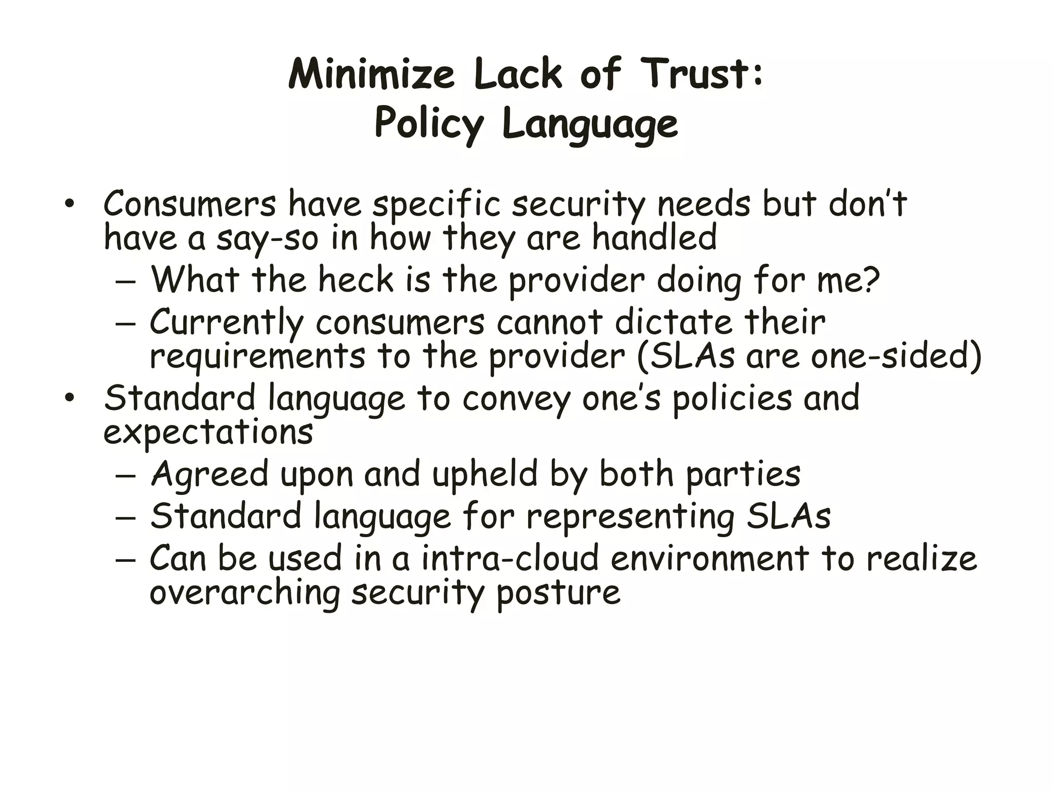 Minimize Lack of Trust:
Policy Language
• Consumers have specific security needs but don’t
have a say-so in how they are handled
– What the heck is the provider doing for me?
– Currently consumers cannot dictate their
requirements to the provider (SLAs are one-sided)
• Standard language to convey one’s policies and
expectations
– Agreed upon and upheld by both parties
– Standard language for representing SLAs
– Can be used in a intra-cloud environment to realize
overarching security posture
 