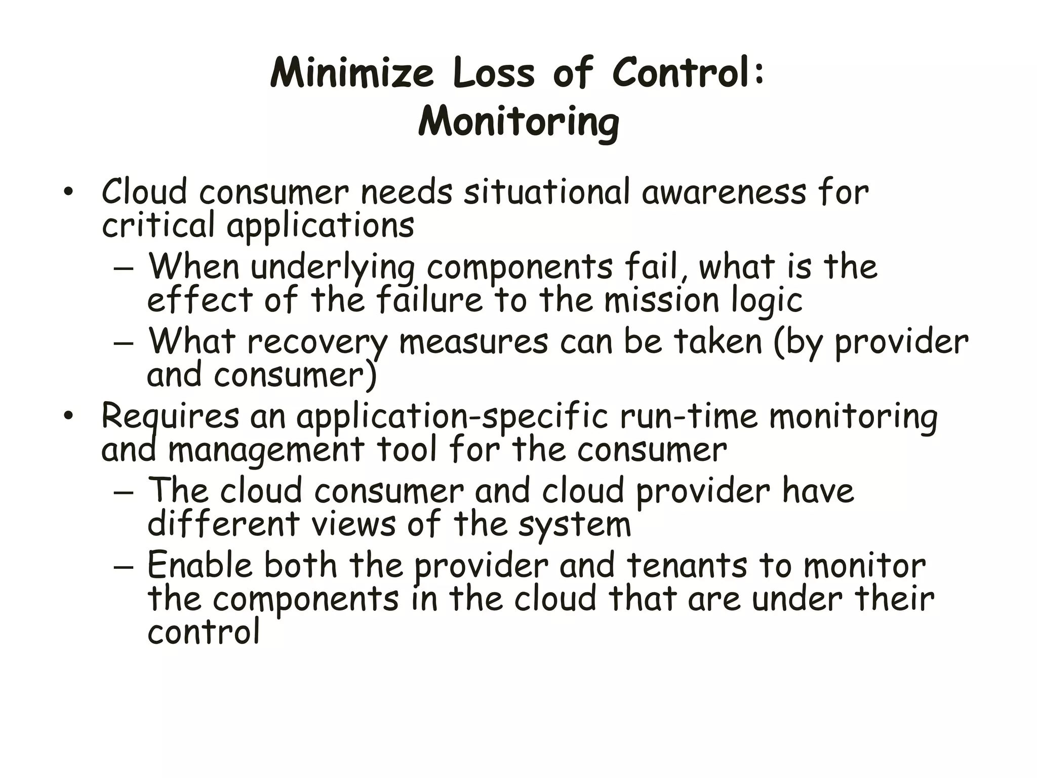 Minimize Loss of Control:
Monitoring
• Cloud consumer needs situational awareness for
critical applications
– When underlying components fail, what is the
effect of the failure to the mission logic
– What recovery measures can be taken (by provider
and consumer)
• Requires an application-specific run-time monitoring
and management tool for the consumer
– The cloud consumer and cloud provider have
different views of the system
– Enable both the provider and tenants to monitor
the components in the cloud that are under their
control
 