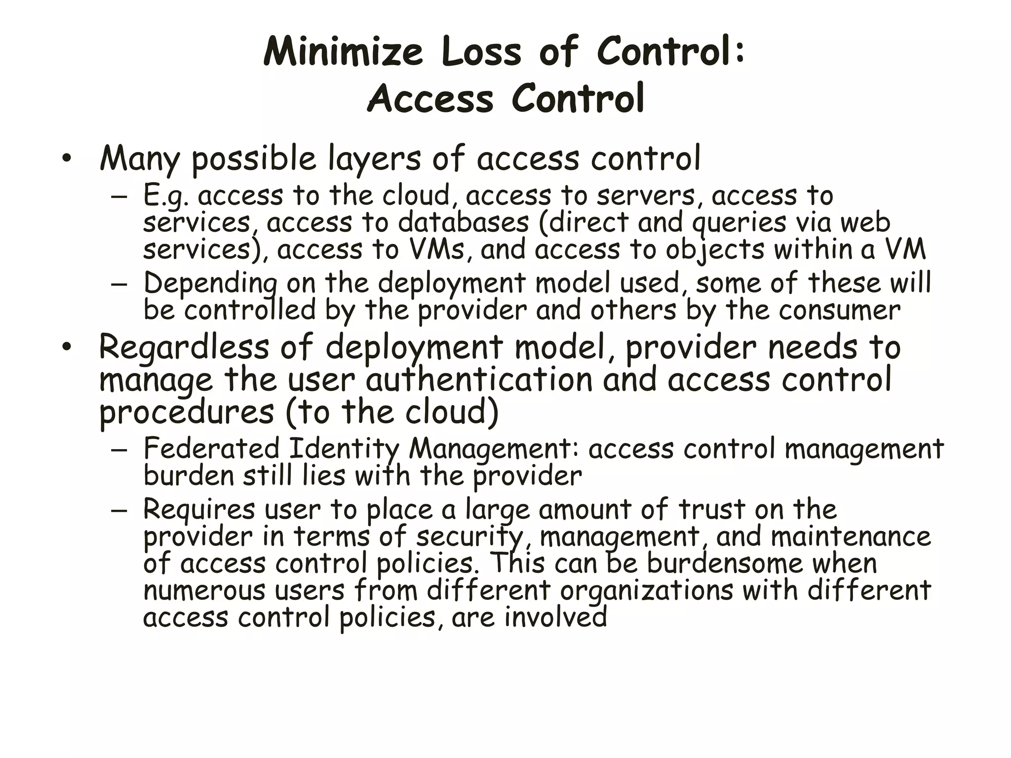 Minimize Loss of Control:
Access Control
• Many possible layers of access control
– E.g. access to the cloud, access to servers, access to
services, access to databases (direct and queries via web
services), access to VMs, and access to objects within a VM
– Depending on the deployment model used, some of these will
be controlled by the provider and others by the consumer
• Regardless of deployment model, provider needs to
manage the user authentication and access control
procedures (to the cloud)
– Federated Identity Management: access control management
burden still lies with the provider
– Requires user to place a large amount of trust on the
provider in terms of security, management, and maintenance
of access control policies. This can be burdensome when
numerous users from different organizations with different
access control policies, are involved
 