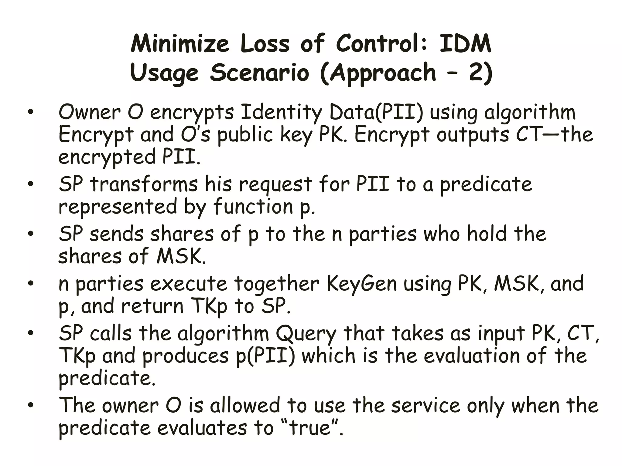 Minimize Loss of Control: IDM
Usage Scenario (Approach – 2)
• Owner O encrypts Identity Data(PII) using algorithm
Encrypt and O’s public key PK. Encrypt outputs CT—the
encrypted PII.
• SP transforms his request for PII to a predicate
represented by function p.
• SP sends shares of p to the n parties who hold the
shares of MSK.
• n parties execute together KeyGen using PK, MSK, and
p, and return TKp to SP.
• SP calls the algorithm Query that takes as input PK, CT,
TKp and produces p(PII) which is the evaluation of the
predicate.
• The owner O is allowed to use the service only when the
predicate evaluates to “true”.
 