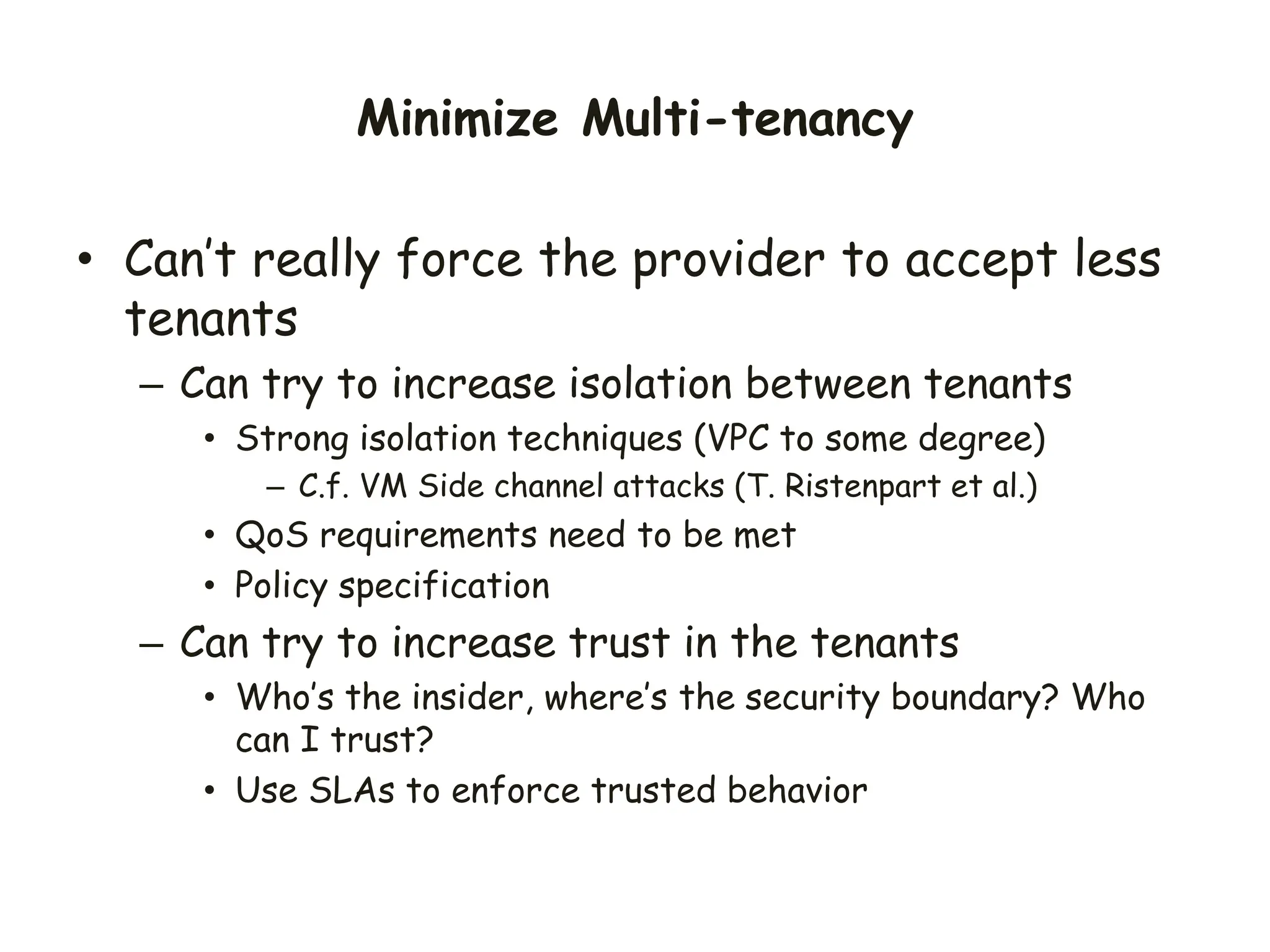Minimize Multi-tenancy
• Can’t really force the provider to accept less
tenants
– Can try to increase isolation between tenants
• Strong isolation techniques (VPC to some degree)
– C.f. VM Side channel attacks (T. Ristenpart et al.)
• QoS requirements need to be met
• Policy specification
– Can try to increase trust in the tenants
• Who’s the insider, where’s the security boundary? Who
can I trust?
• Use SLAs to enforce trusted behavior
 