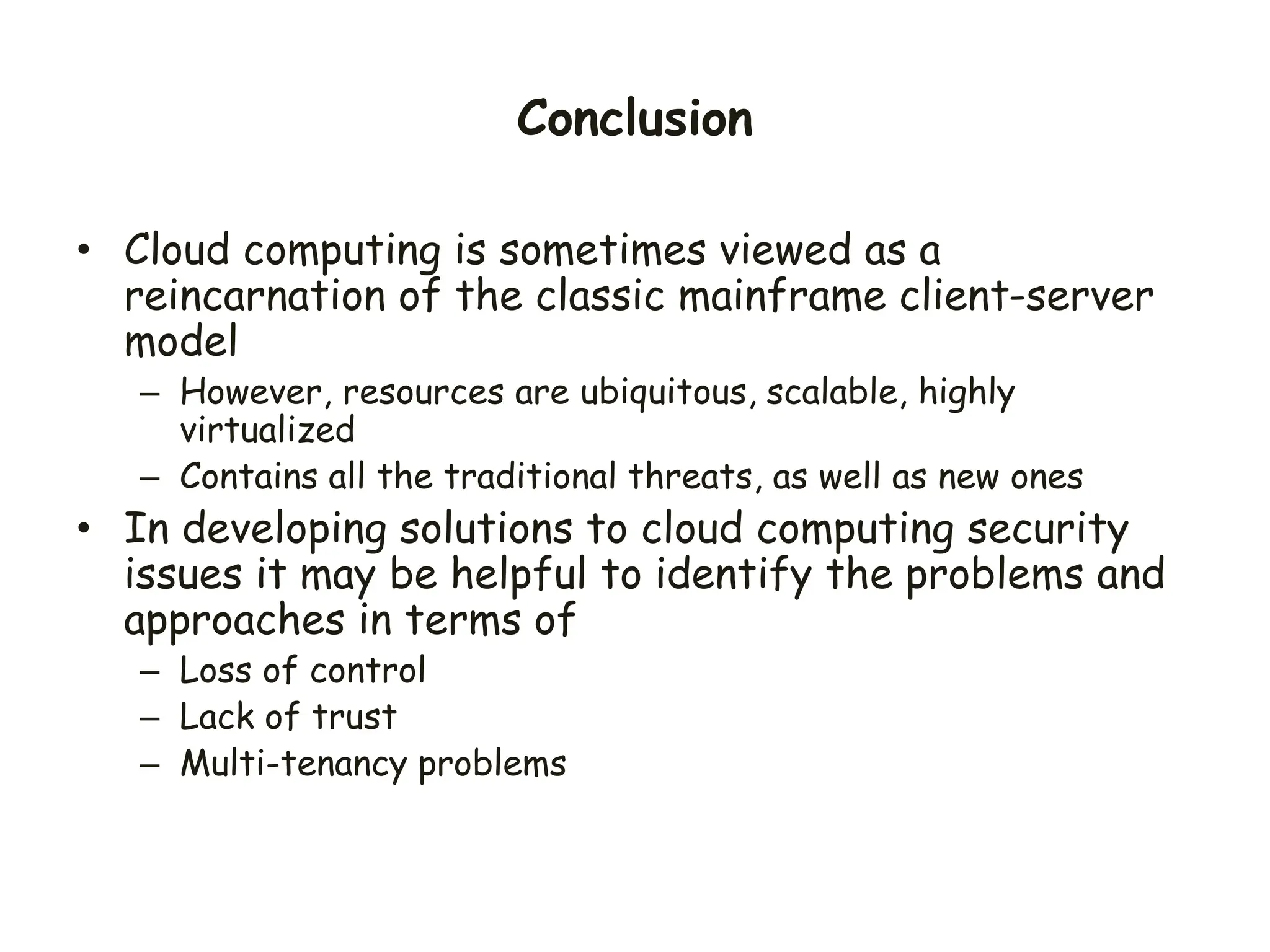 Conclusion
• Cloud computing is sometimes viewed as a
reincarnation of the classic mainframe client-server
model
– However, resources are ubiquitous, scalable, highly
virtualized
– Contains all the traditional threats, as well as new ones
• In developing solutions to cloud computing security
issues it may be helpful to identify the problems and
approaches in terms of
– Loss of control
– Lack of trust
– Multi-tenancy problems
 