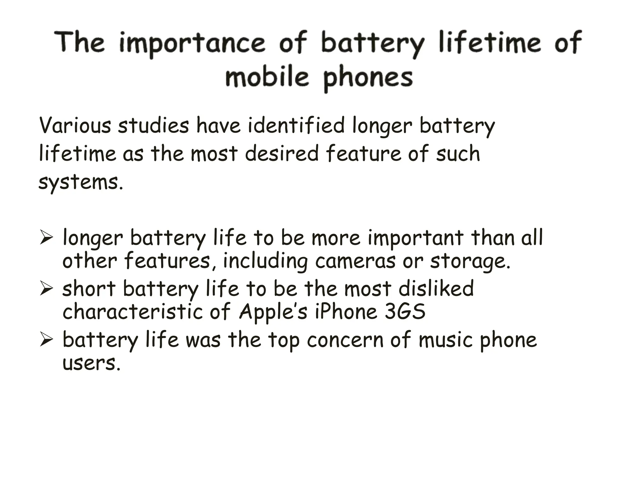Various studies have identified longer battery
lifetime as the most desired feature of such
systems.
 longer battery life to be more important than all
other features, including cameras or storage.
 short battery life to be the most disliked
characteristic of Apple’s iPhone 3GS
 battery life was the top concern of music phone
users.
 