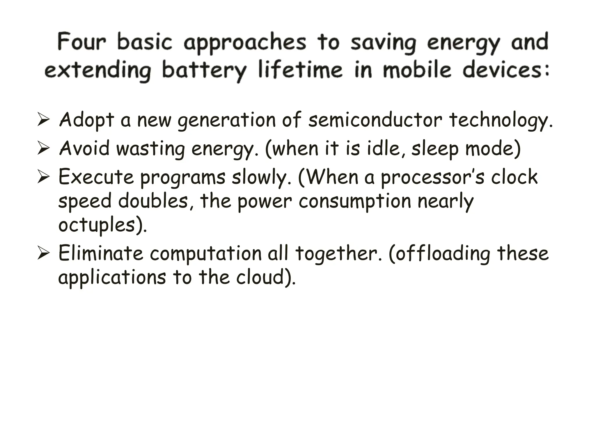  Adopt a new generation of semiconductor technology.
 Avoid wasting energy. (when it is idle, sleep mode)
 Execute programs slowly. (When a processor’s clock
speed doubles, the power consumption nearly
octuples).
 Eliminate computation all together. (offloading these
applications to the cloud).
 