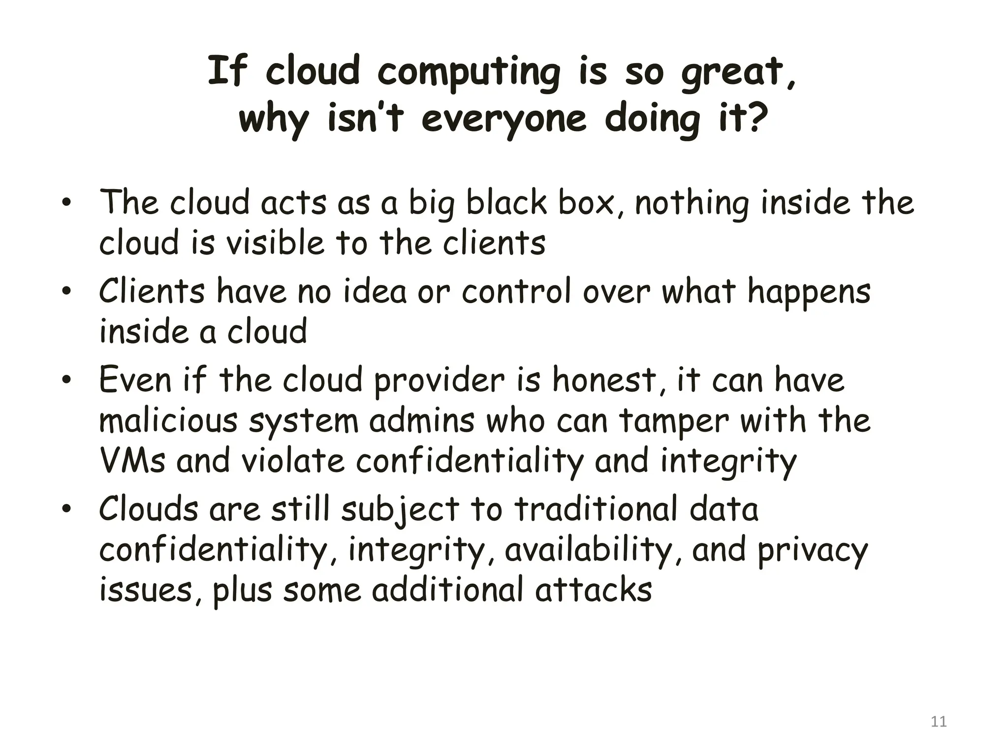 If cloud computing is so great,
why isn’t everyone doing it?
• The cloud acts as a big black box, nothing inside the
cloud is visible to the clients
• Clients have no idea or control over what happens
inside a cloud
• Even if the cloud provider is honest, it can have
malicious system admins who can tamper with the
VMs and violate confidentiality and integrity
• Clouds are still subject to traditional data
confidentiality, integrity, availability, and privacy
issues, plus some additional attacks
11
 