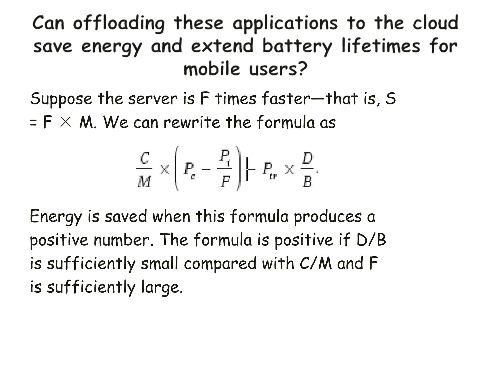 Suppose the server is F times faster—that is, S
= F × M. We can rewrite the formula as
Energy is saved when this formula produces a
positive number. The formula is positive if D/B
is sufficiently small compared with C/M and F
is sufficiently large.
 