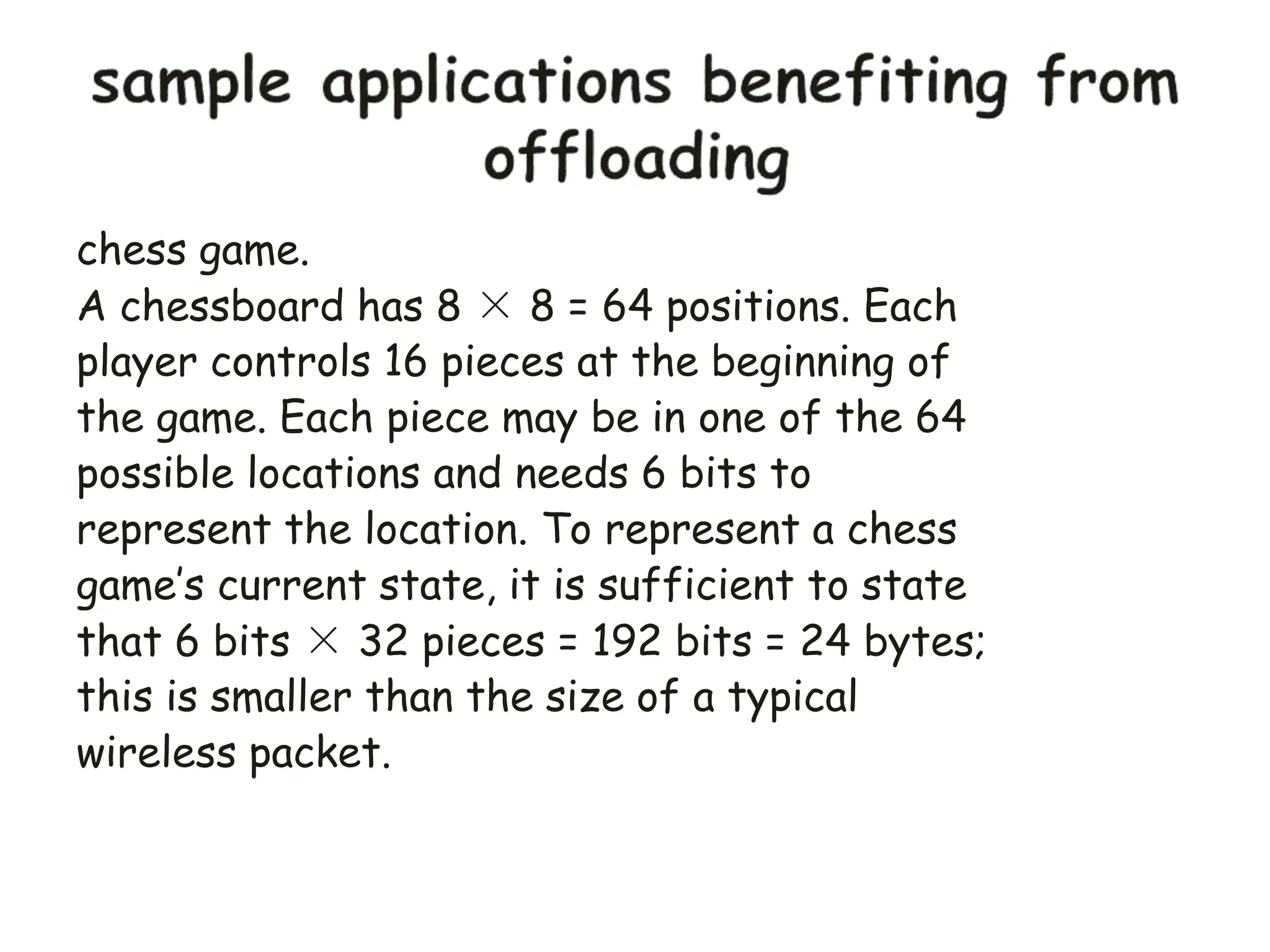 chess game.
A chessboard has 8 × 8 = 64 positions. Each
player controls 16 pieces at the beginning of
the game. Each piece may be in one of the 64
possible locations and needs 6 bits to
represent the location. To represent a chess
game’s current state, it is sufficient to state
that 6 bits × 32 pieces = 192 bits = 24 bytes;
this is smaller than the size of a typical
wireless packet.
 