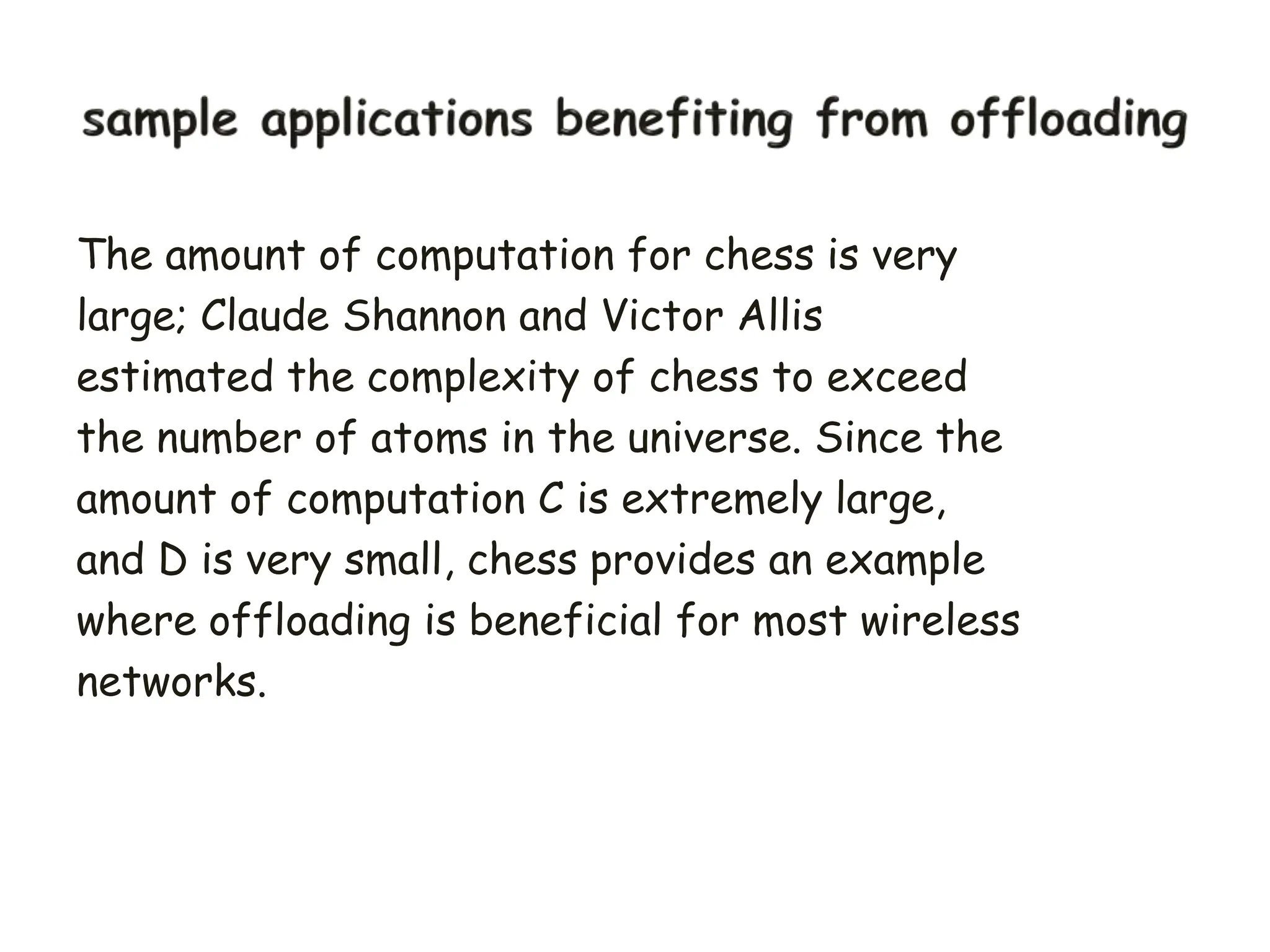 The amount of computation for chess is very
large; Claude Shannon and Victor Allis
estimated the complexity of chess to exceed
the number of atoms in the universe. Since the
amount of computation C is extremely large,
and D is very small, chess provides an example
where offloading is beneficial for most wireless
networks.
 