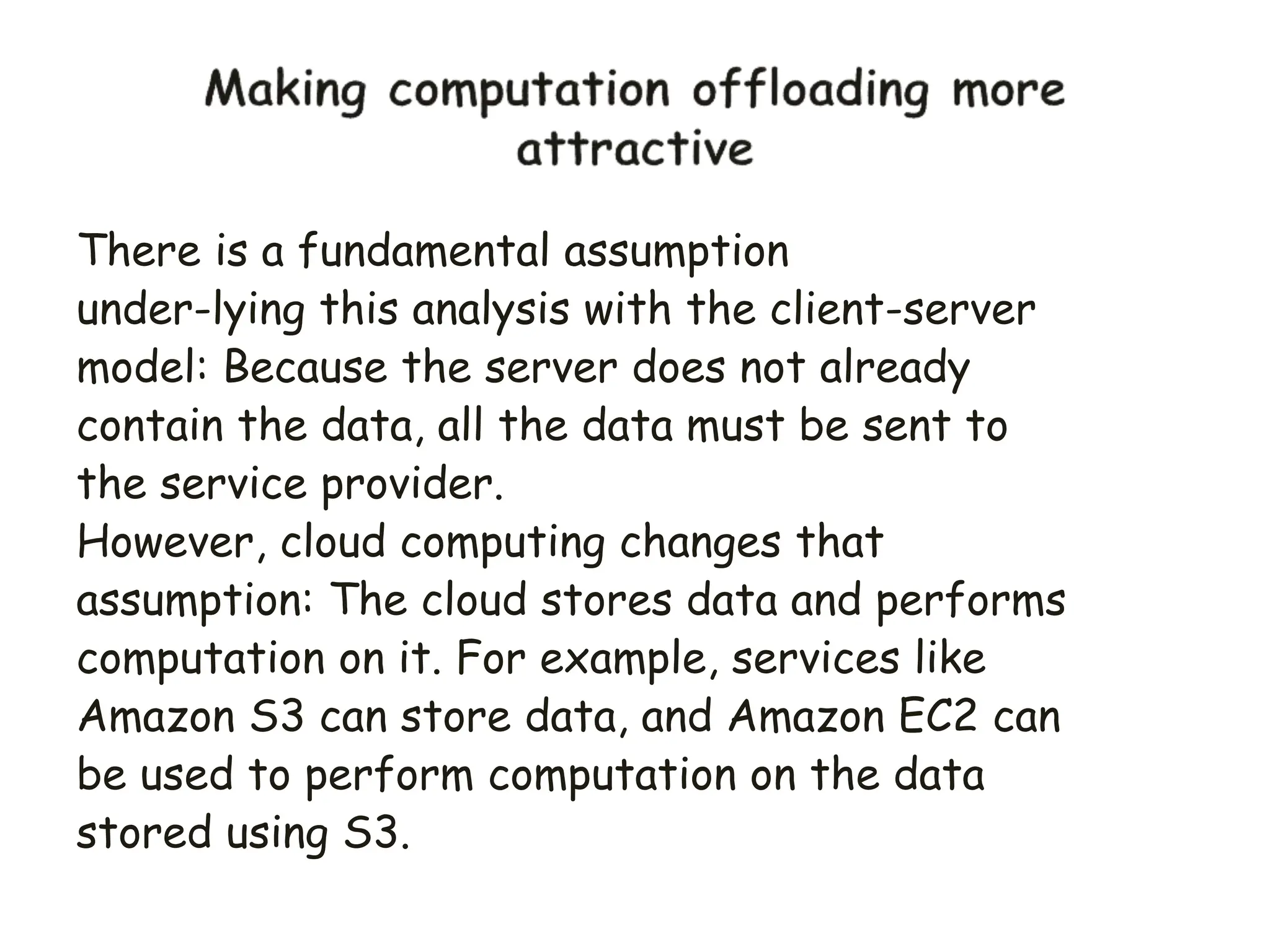 There is a fundamental assumption
under-lying this analysis with the client-server
model: Because the server does not already
contain the data, all the data must be sent to
the service provider.
However, cloud computing changes that
assumption: The cloud stores data and performs
computation on it. For example, services like
Amazon S3 can store data, and Amazon EC2 can
be used to perform computation on the data
stored using S3.
 