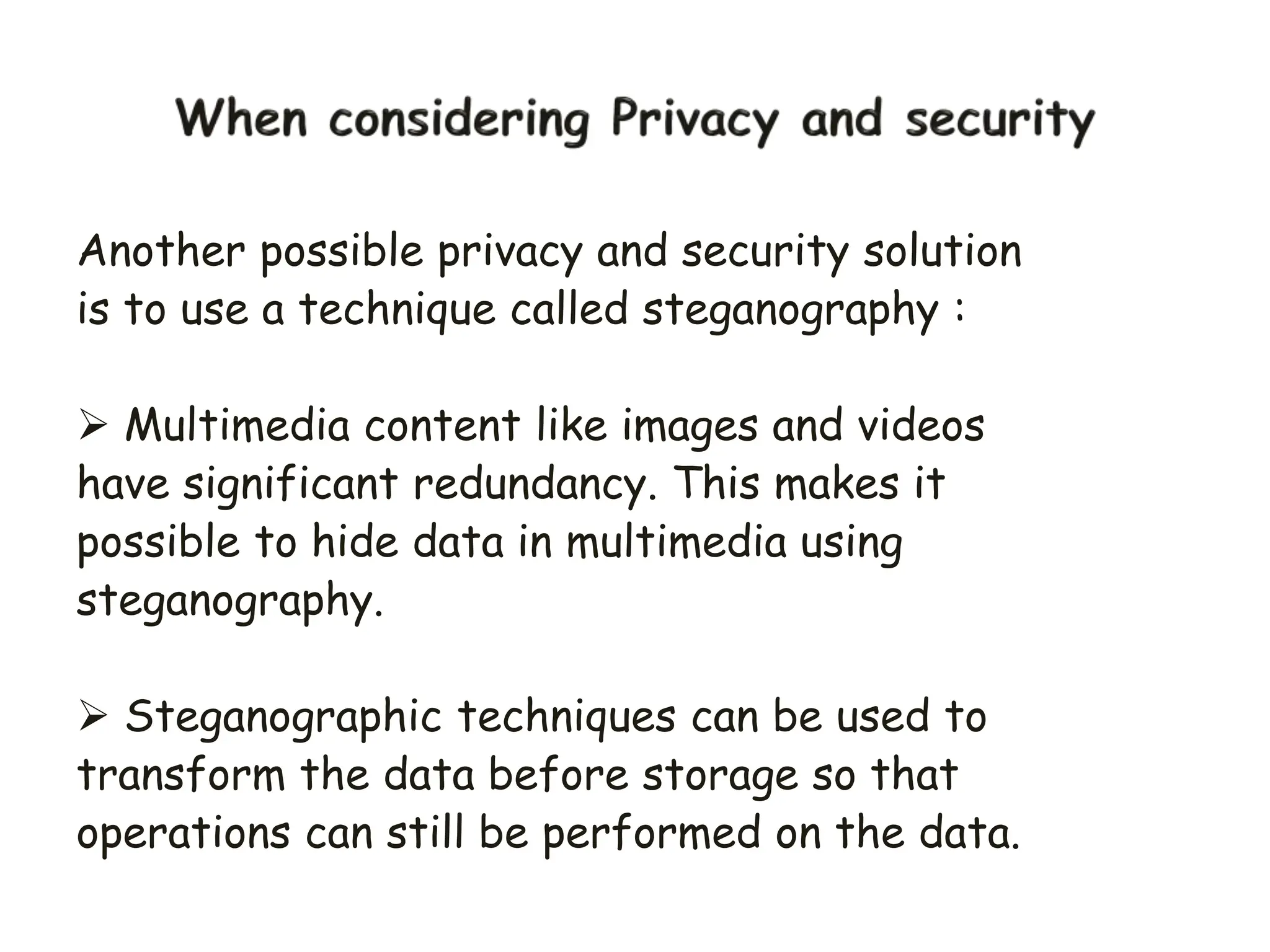 Another possible privacy and security solution
is to use a technique called steganography :
 Multimedia content like images and videos
have significant redundancy. This makes it
possible to hide data in multimedia using
steganography.
 Steganographic techniques can be used to
transform the data before storage so that
operations can still be performed on the data.
 