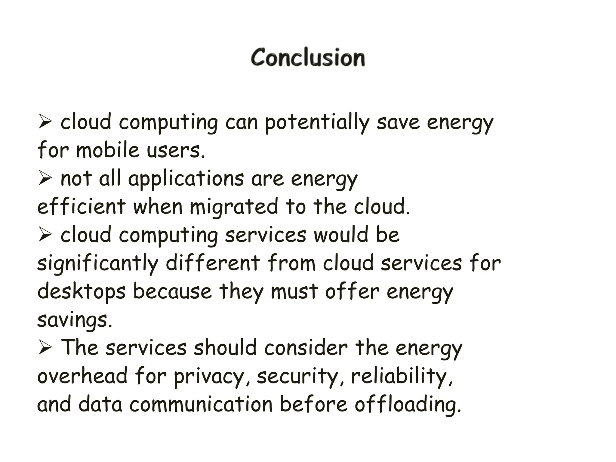  cloud computing can potentially save energy
for mobile users.
 not all applications are energy
efficient when migrated to the cloud.
 cloud computing services would be
significantly different from cloud services for
desktops because they must offer energy
savings.
 The services should consider the energy
overhead for privacy, security, reliability,
and data communication before offloading.
 