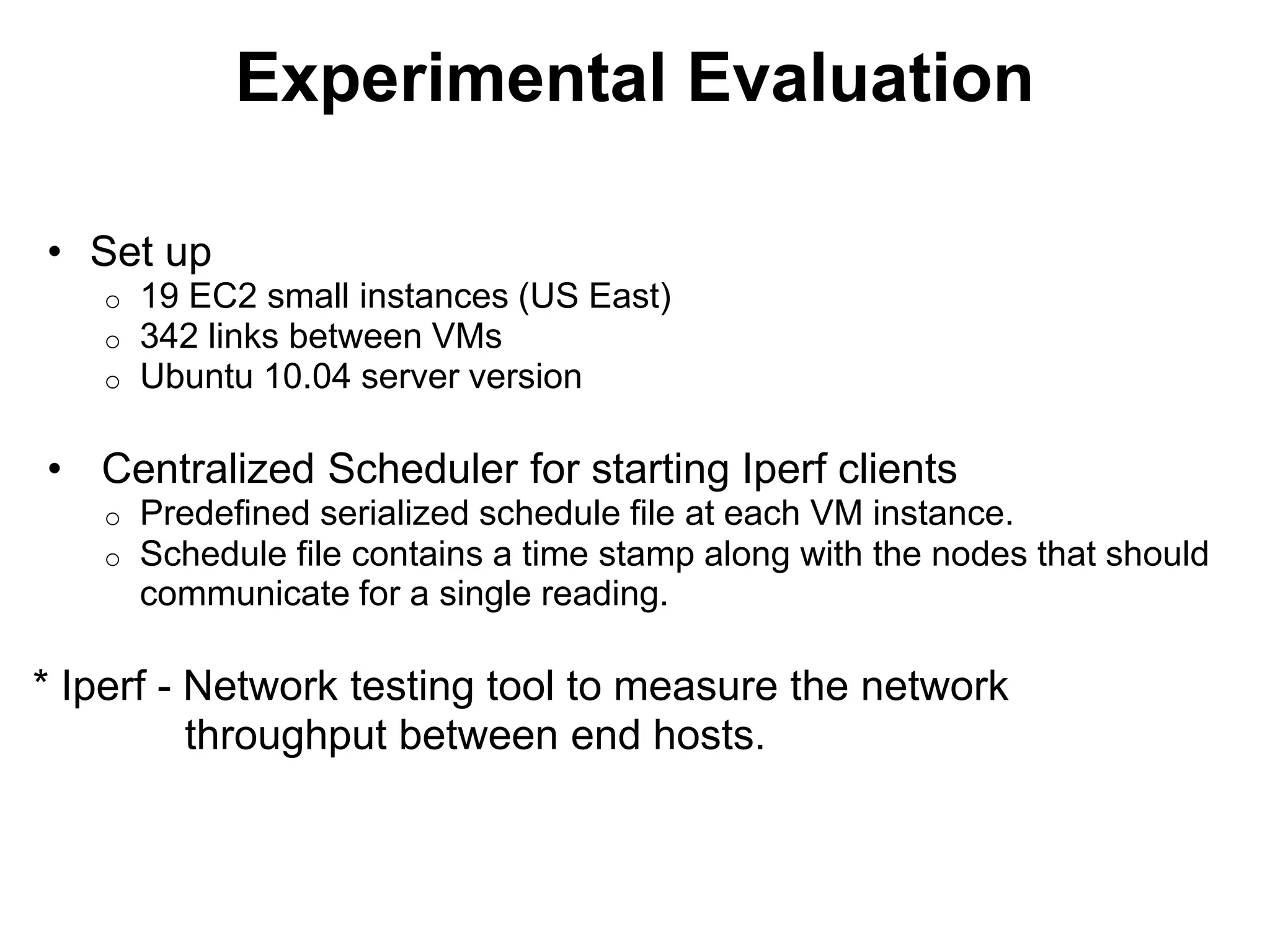 Experimental Evaluation
• Set up
o 19 EC2 small instances (US East)
o 342 links between VMs
o Ubuntu 10.04 server version
• Centralized Scheduler for starting Iperf clients
o Predefined serialized schedule file at each VM instance.
o Schedule file contains a time stamp along with the nodes that should
communicate for a single reading.
* Iperf - Network testing tool to measure the network
throughput between end hosts.
 
