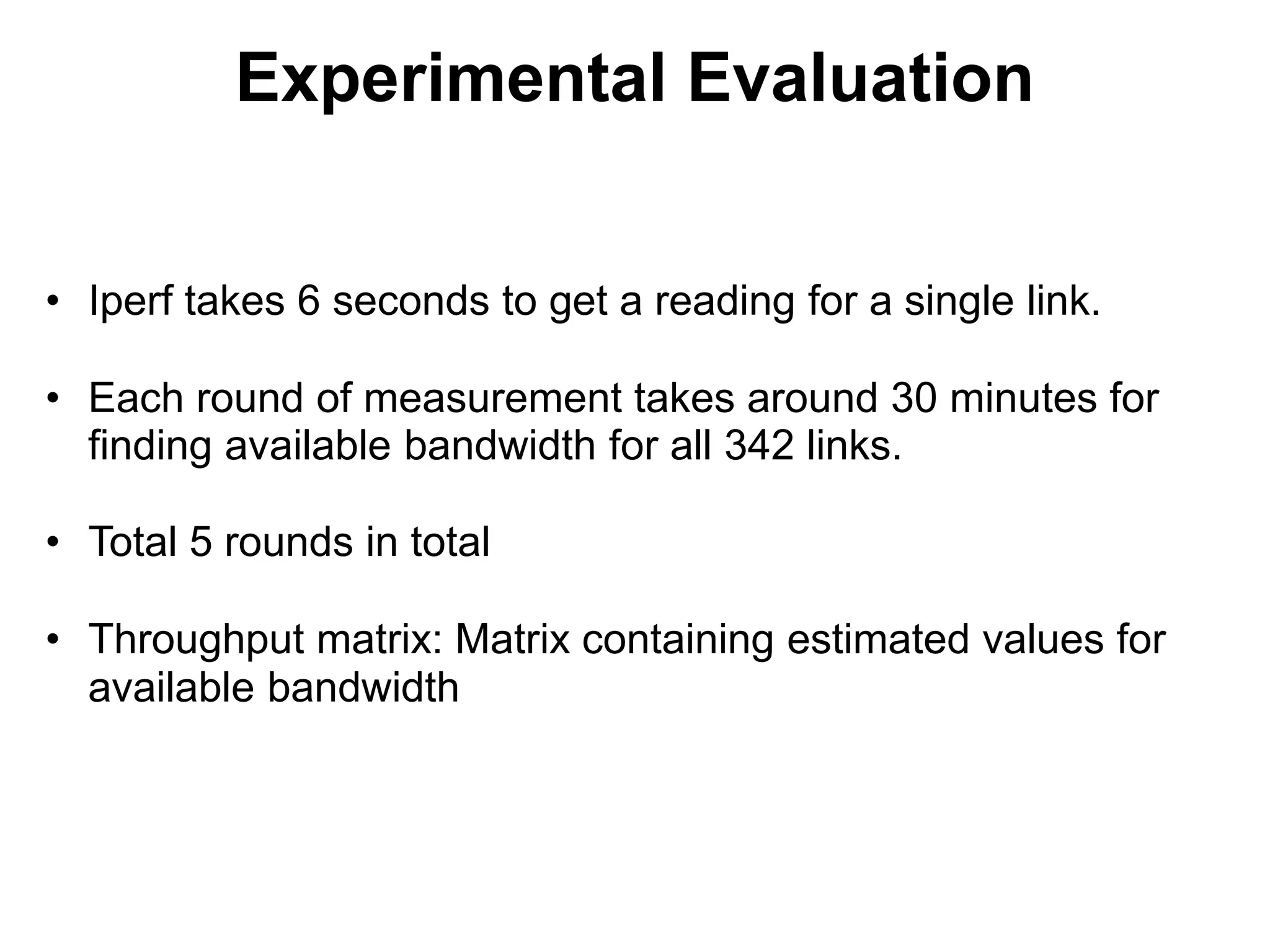 Experimental Evaluation
• Iperf takes 6 seconds to get a reading for a single link.
• Each round of measurement takes around 30 minutes for
finding available bandwidth for all 342 links.
• Total 5 rounds in total
• Throughput matrix: Matrix containing estimated values for
available bandwidth
 