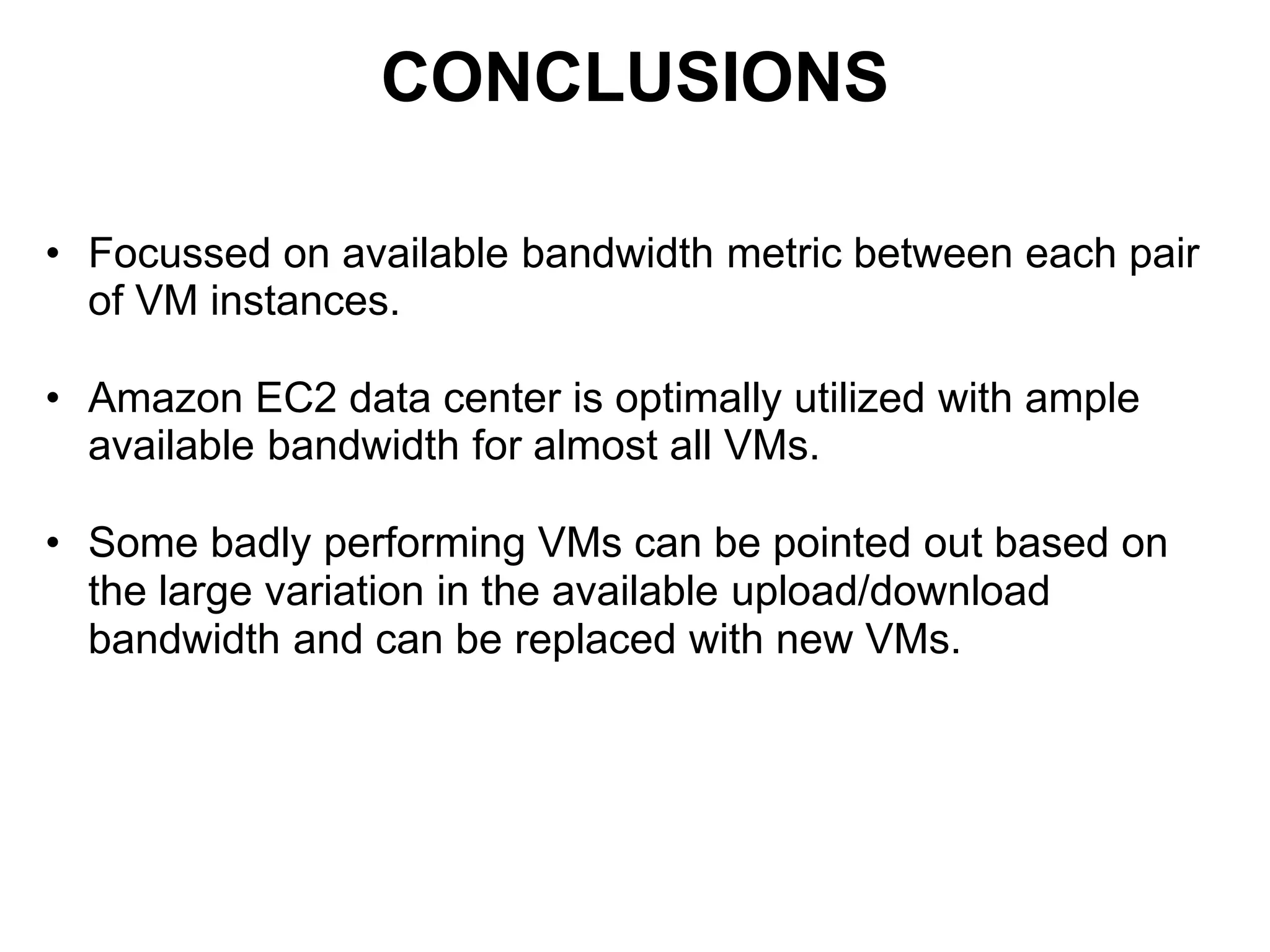 CONCLUSIONS
• Focussed on available bandwidth metric between each pair
of VM instances.
• Amazon EC2 data center is optimally utilized with ample
available bandwidth for almost all VMs.
• Some badly performing VMs can be pointed out based on
the large variation in the available upload/download
bandwidth and can be replaced with new VMs.
 