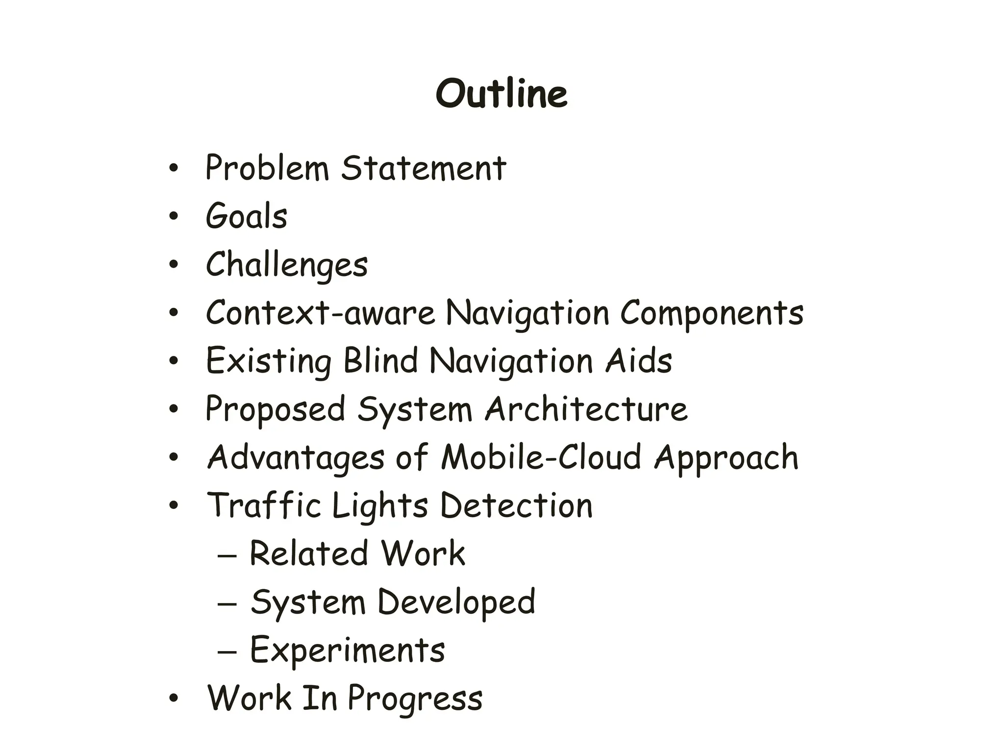 Outline
• Problem Statement
• Goals
• Challenges
• Context-aware Navigation Components
• Existing Blind Navigation Aids
• Proposed System Architecture
• Advantages of Mobile-Cloud Approach
• Traffic Lights Detection
– Related Work
– System Developed
– Experiments
• Work In Progress
 