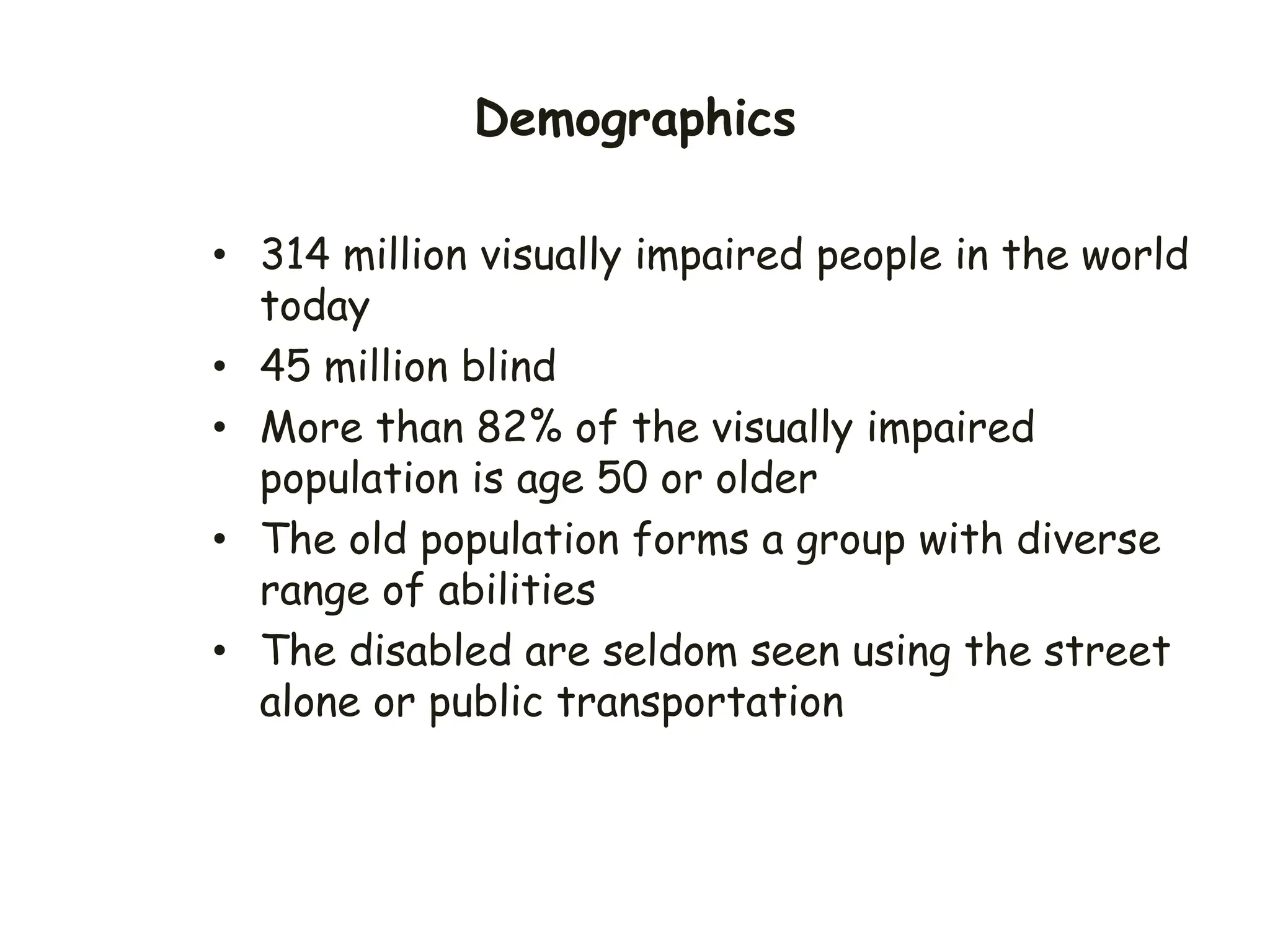 Demographics
• 314 million visually impaired people in the world
today
• 45 million blind
• More than 82% of the visually impaired
population is age 50 or older
• The old population forms a group with diverse
range of abilities
• The disabled are seldom seen using the street
alone or public transportation
 