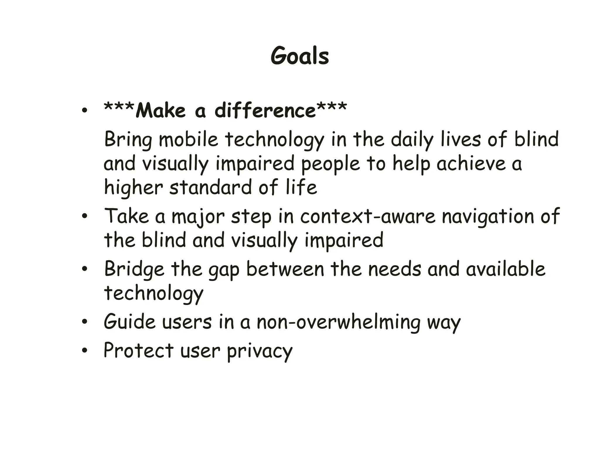 Goals
• ***Make a difference***
Bring mobile technology in the daily lives of blind
and visually impaired people to help achieve a
higher standard of life
• Take a major step in context-aware navigation of
the blind and visually impaired
• Bridge the gap between the needs and available
technology
• Guide users in a non-overwhelming way
• Protect user privacy
 
