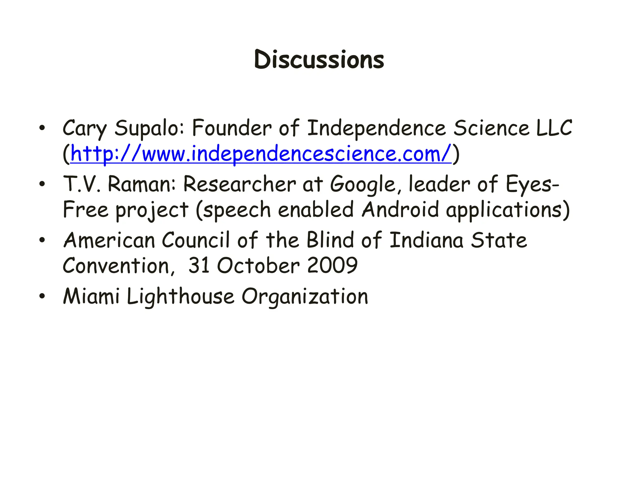 Discussions
• Cary Supalo: Founder of Independence Science LLC
(http://www.independencescience.com/)
• T.V. Raman: Researcher at Google, leader of Eyes-
Free project (speech enabled Android applications)
• American Council of the Blind of Indiana State
Convention, 31 October 2009
• Miami Lighthouse Organization
 
