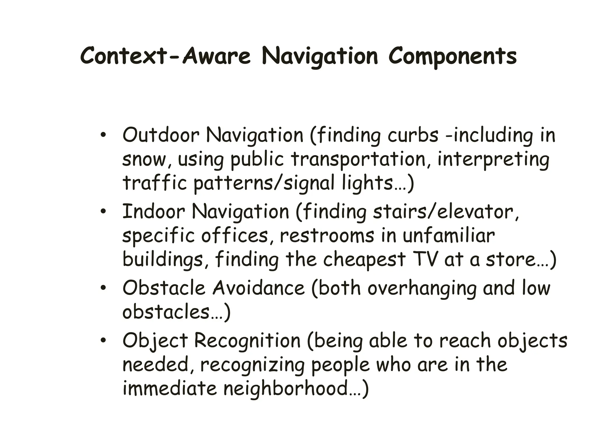 Context-Aware Navigation Components
• Outdoor Navigation (finding curbs -including in
snow, using public transportation, interpreting
traffic patterns/signal lights…)
• Indoor Navigation (finding stairs/elevator,
specific offices, restrooms in unfamiliar
buildings, finding the cheapest TV at a store…)
• Obstacle Avoidance (both overhanging and low
obstacles…)
• Object Recognition (being able to reach objects
needed, recognizing people who are in the
immediate neighborhood…)
 
