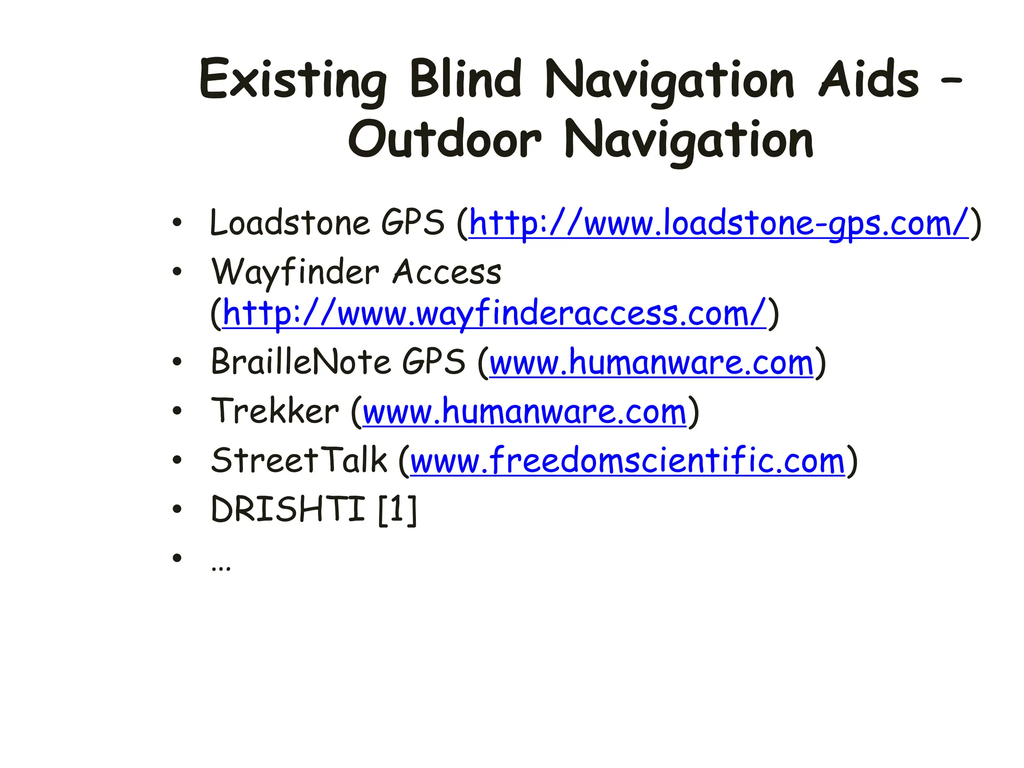Existing Blind Navigation Aids –
Outdoor Navigation
• Loadstone GPS (http://www.loadstone-gps.com/)
• Wayfinder Access
(http://www.wayfinderaccess.com/)
• BrailleNote GPS (www.humanware.com)
• Trekker (www.humanware.com)
• StreetTalk (www.freedomscientific.com)
• DRISHTI [1]
• …
 