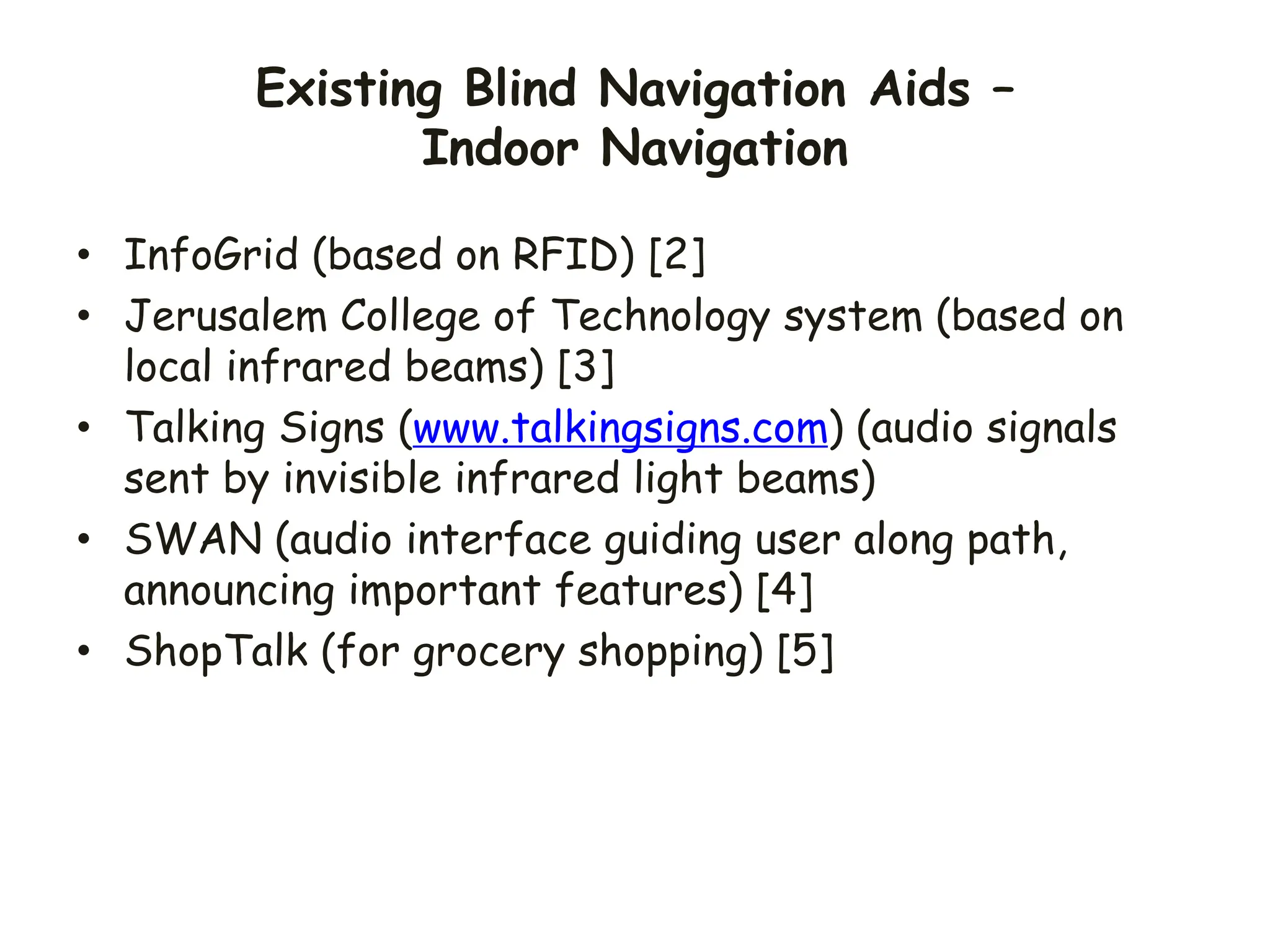 Existing Blind Navigation Aids –
Indoor Navigation
• InfoGrid (based on RFID) [2]
• Jerusalem College of Technology system (based on
local infrared beams) [3]
• Talking Signs (www.talkingsigns.com) (audio signals
sent by invisible infrared light beams)
• SWAN (audio interface guiding user along path,
announcing important features) [4]
• ShopTalk (for grocery shopping) [5]
 