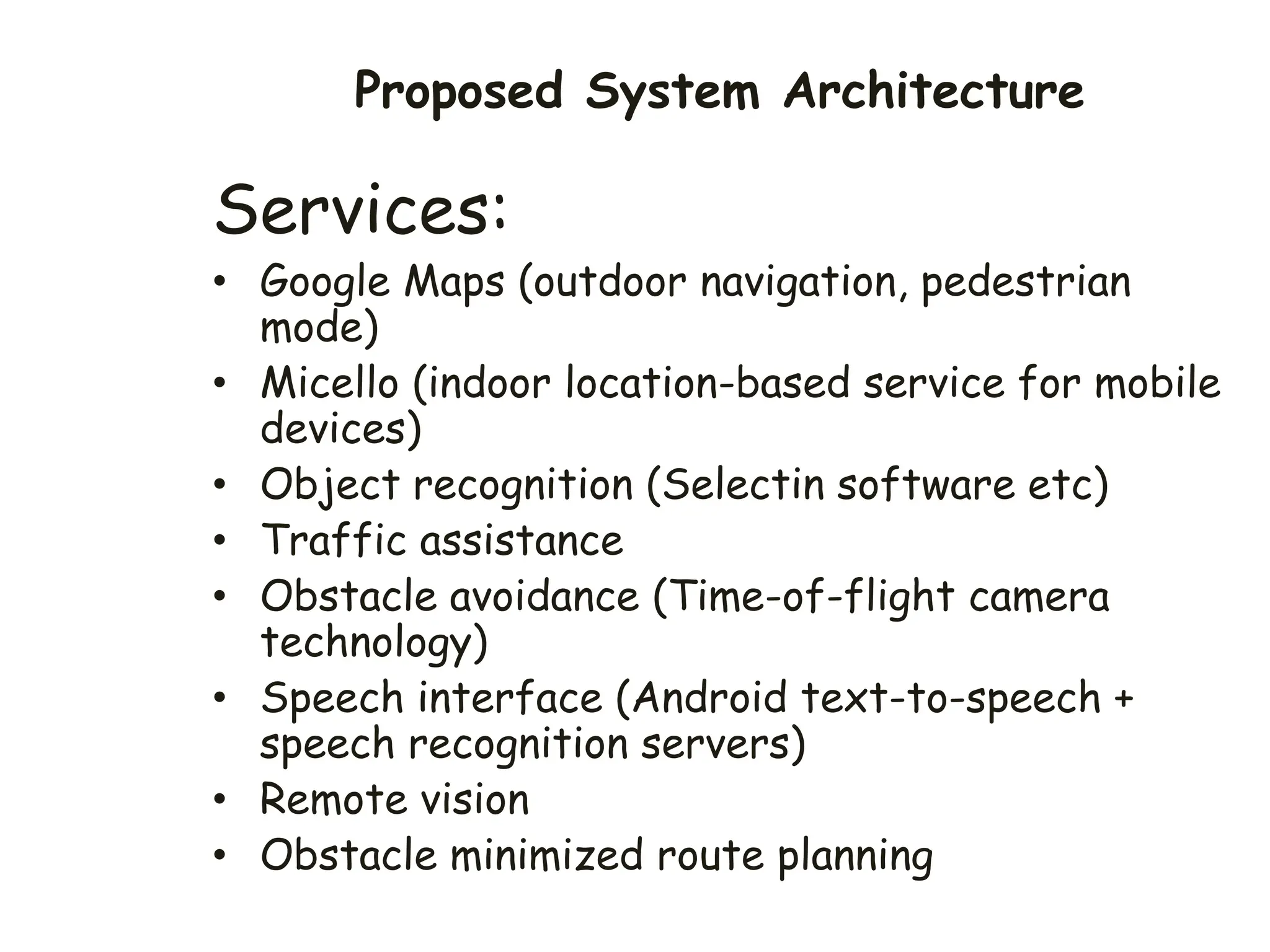 Proposed System Architecture
Services:
• Google Maps (outdoor navigation, pedestrian
mode)
• Micello (indoor location-based service for mobile
devices)
• Object recognition (Selectin software etc)
• Traffic assistance
• Obstacle avoidance (Time-of-flight camera
technology)
• Speech interface (Android text-to-speech +
speech recognition servers)
• Remote vision
• Obstacle minimized route planning
 