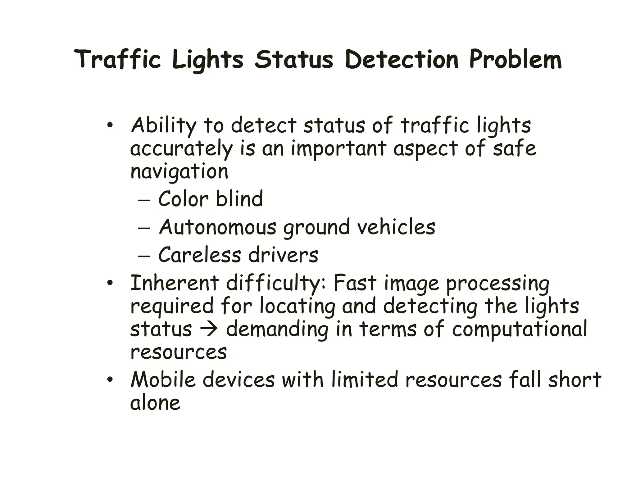 Traffic Lights Status Detection Problem
• Ability to detect status of traffic lights
accurately is an important aspect of safe
navigation
– Color blind
– Autonomous ground vehicles
– Careless drivers
• Inherent difficulty: Fast image processing
required for locating and detecting the lights
status  demanding in terms of computational
resources
• Mobile devices with limited resources fall short
alone
 