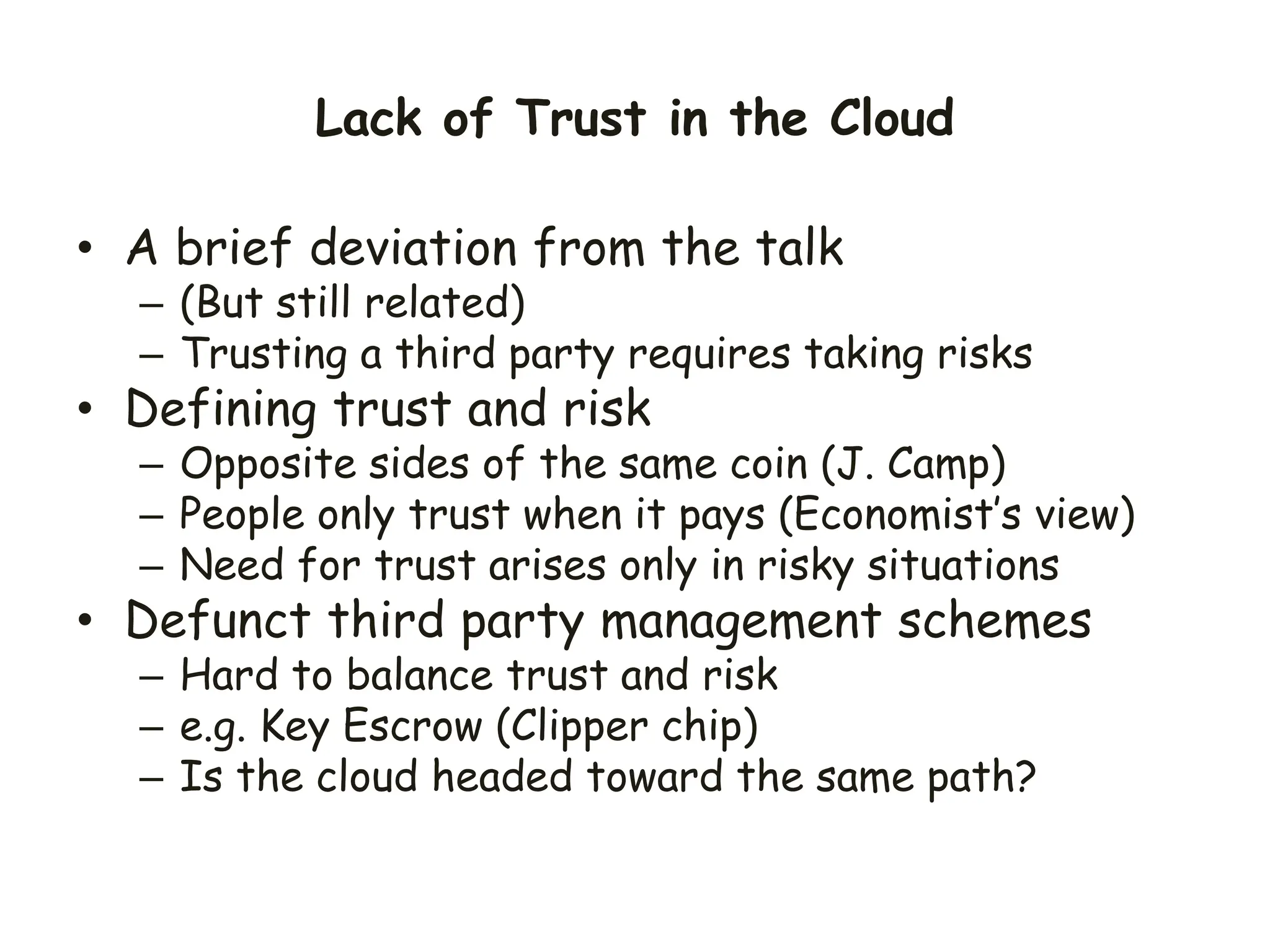 Lack of Trust in the Cloud
• A brief deviation from the talk
– (But still related)
– Trusting a third party requires taking risks
• Defining trust and risk
– Opposite sides of the same coin (J. Camp)
– People only trust when it pays (Economist’s view)
– Need for trust arises only in risky situations
• Defunct third party management schemes
– Hard to balance trust and risk
– e.g. Key Escrow (Clipper chip)
– Is the cloud headed toward the same path?
 