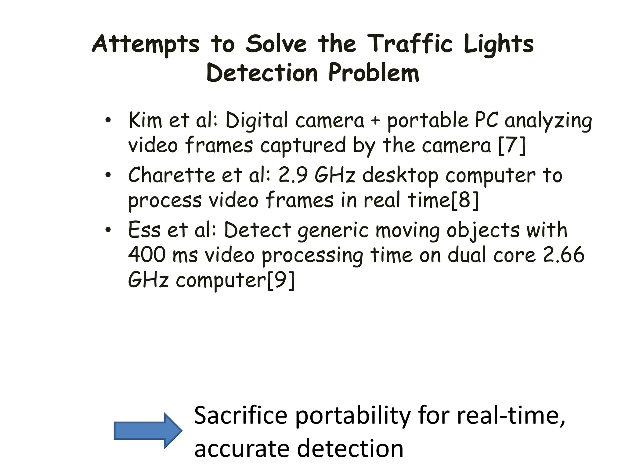 Attempts to Solve the Traffic Lights
Detection Problem
• Kim et al: Digital camera + portable PC analyzing
video frames captured by the camera [7]
• Charette et al: 2.9 GHz desktop computer to
process video frames in real time[8]
• Ess et al: Detect generic moving objects with
400 ms video processing time on dual core 2.66
GHz computer[9]
Sacrifice portability for real-time,
accurate detection
 