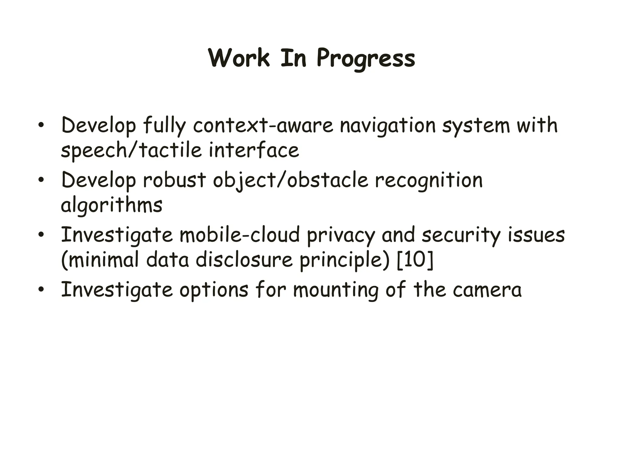 Work In Progress
• Develop fully context-aware navigation system with
speech/tactile interface
• Develop robust object/obstacle recognition
algorithms
• Investigate mobile-cloud privacy and security issues
(minimal data disclosure principle) [10]
• Investigate options for mounting of the camera
 