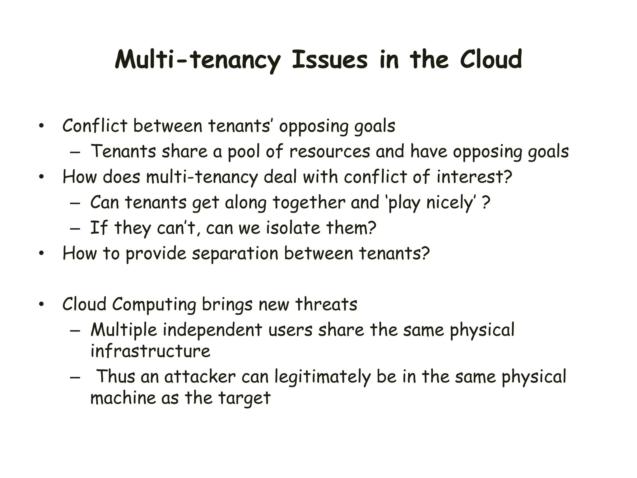 Multi-tenancy Issues in the Cloud
• Conflict between tenants’ opposing goals
– Tenants share a pool of resources and have opposing goals
• How does multi-tenancy deal with conflict of interest?
– Can tenants get along together and ‘play nicely’ ?
– If they can’t, can we isolate them?
• How to provide separation between tenants?
• Cloud Computing brings new threats
– Multiple independent users share the same physical
infrastructure
– Thus an attacker can legitimately be in the same physical
machine as the target
 