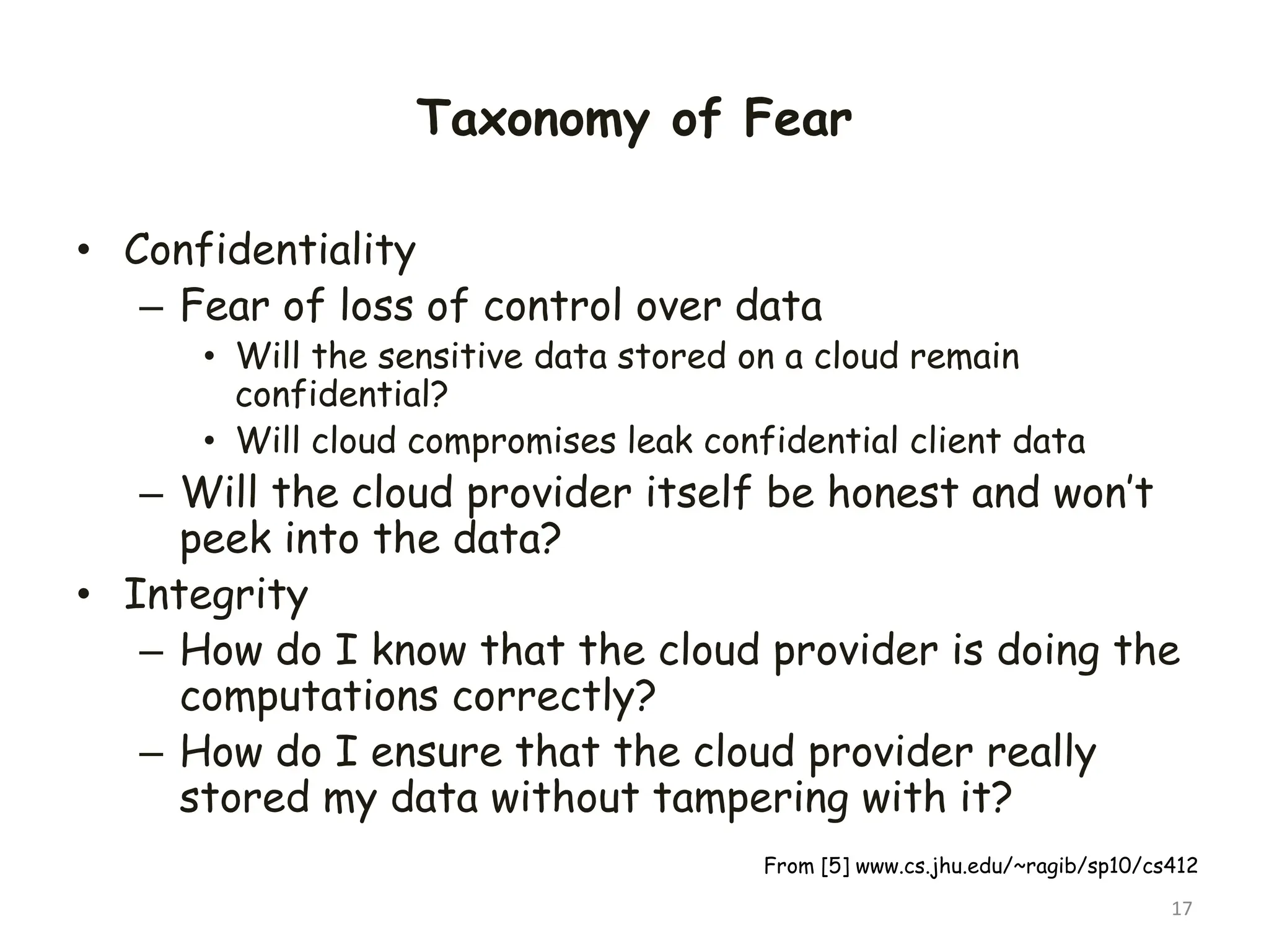 Taxonomy of Fear
• Confidentiality
– Fear of loss of control over data
• Will the sensitive data stored on a cloud remain
confidential?
• Will cloud compromises leak confidential client data
– Will the cloud provider itself be honest and won’t
peek into the data?
• Integrity
– How do I know that the cloud provider is doing the
computations correctly?
– How do I ensure that the cloud provider really
stored my data without tampering with it?
17
From [5] www.cs.jhu.edu/~ragib/sp10/cs412
 