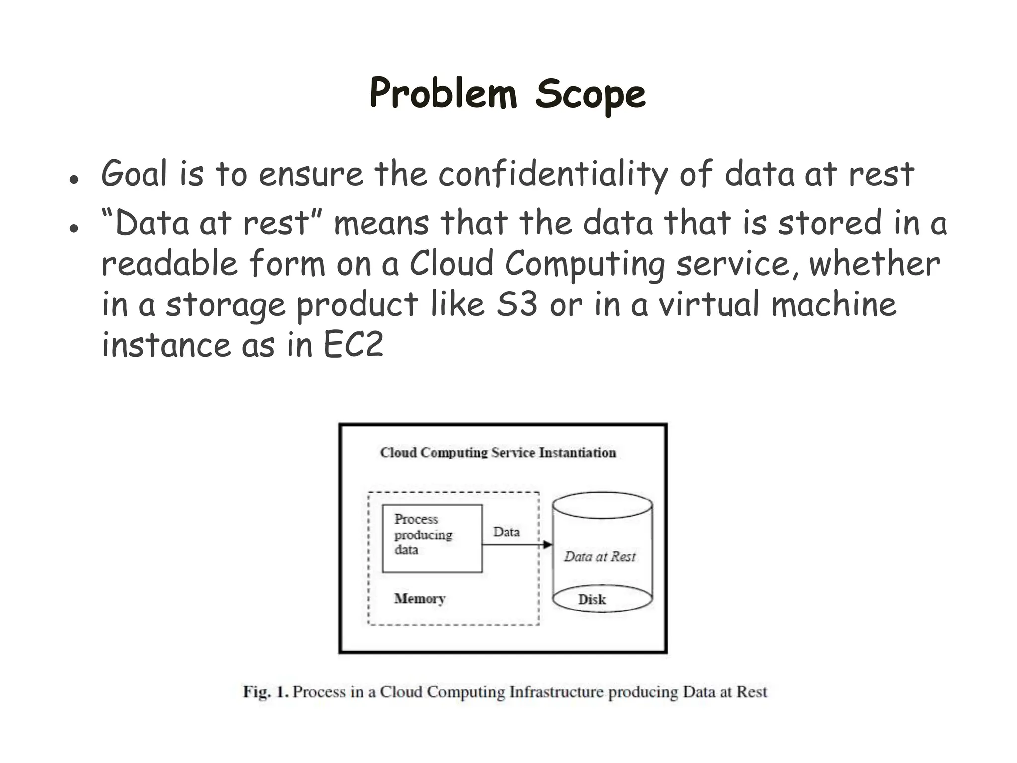 Problem Scope
 Goal is to ensure the confidentiality of data at rest
 “Data at rest” means that the data that is stored in a
readable form on a Cloud Computing service, whether
in a storage product like S3 or in a virtual machine
instance as in EC2
 