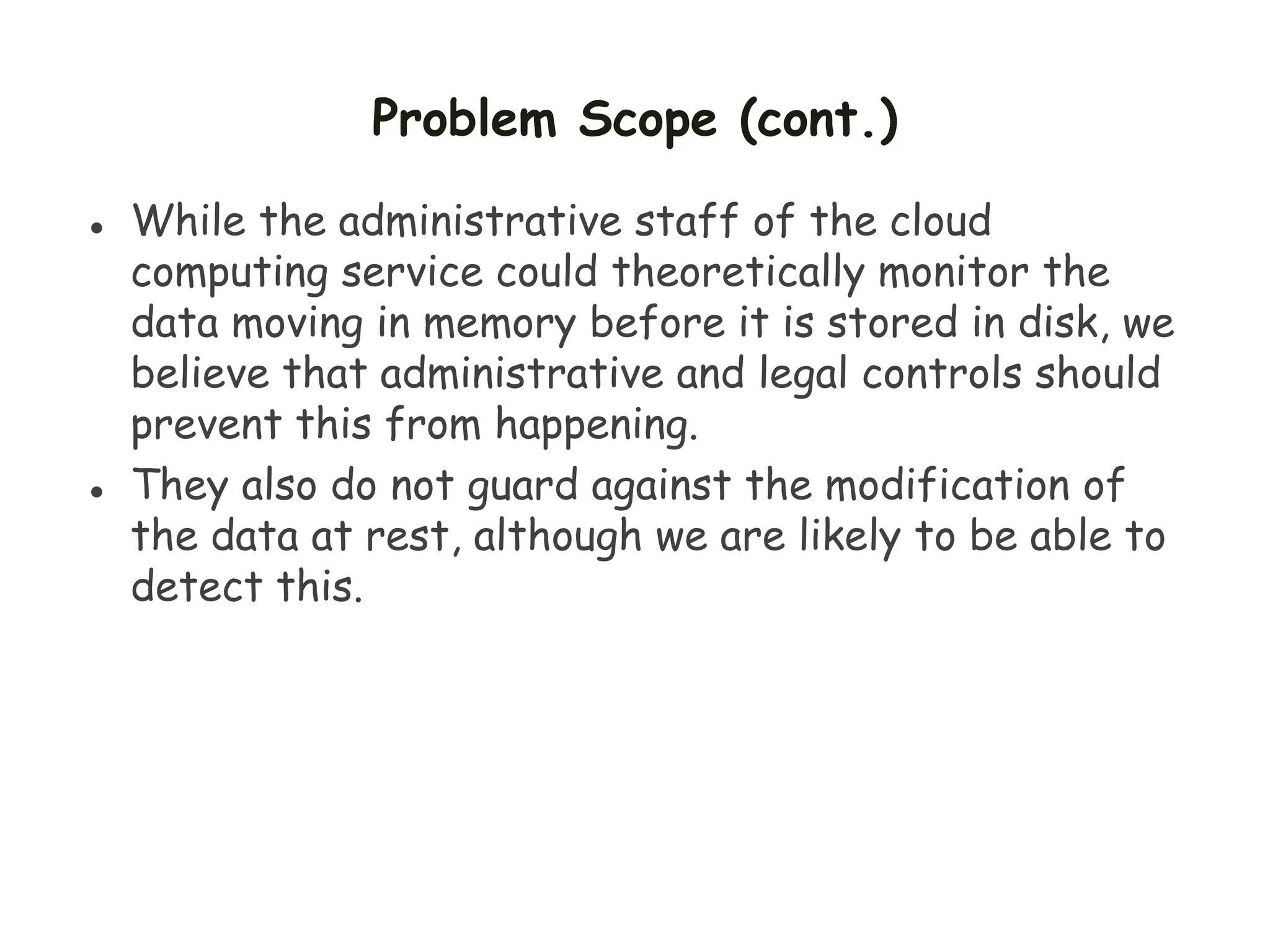 Problem Scope (cont.)
 While the administrative staff of the cloud
computing service could theoretically monitor the
data moving in memory before it is stored in disk, we
believe that administrative and legal controls should
prevent this from happening.
 They also do not guard against the modification of
the data at rest, although we are likely to be able to
detect this.
 