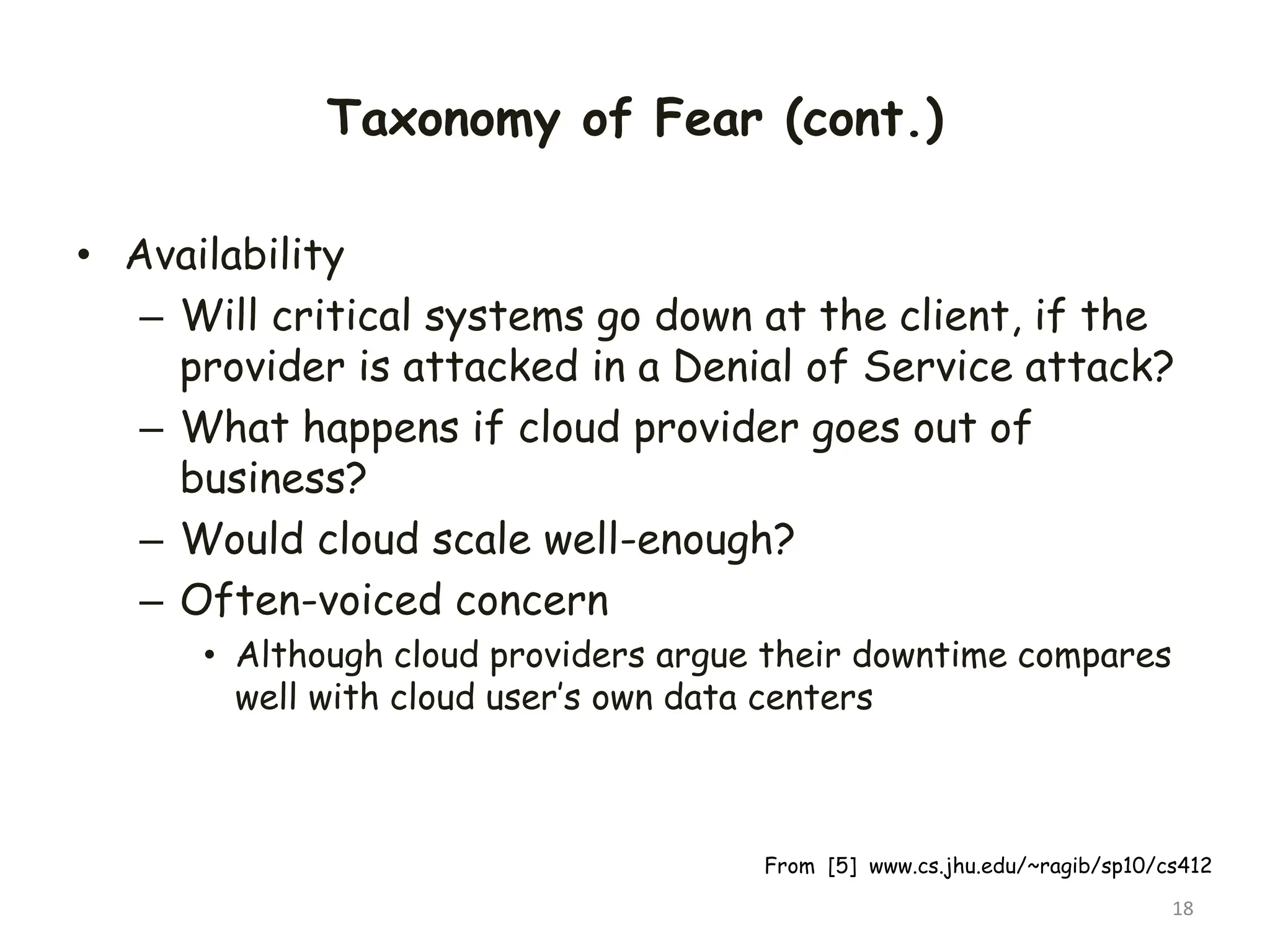 Taxonomy of Fear (cont.)
• Availability
– Will critical systems go down at the client, if the
provider is attacked in a Denial of Service attack?
– What happens if cloud provider goes out of
business?
– Would cloud scale well-enough?
– Often-voiced concern
• Although cloud providers argue their downtime compares
well with cloud user’s own data centers
18
From [5] www.cs.jhu.edu/~ragib/sp10/cs412
 