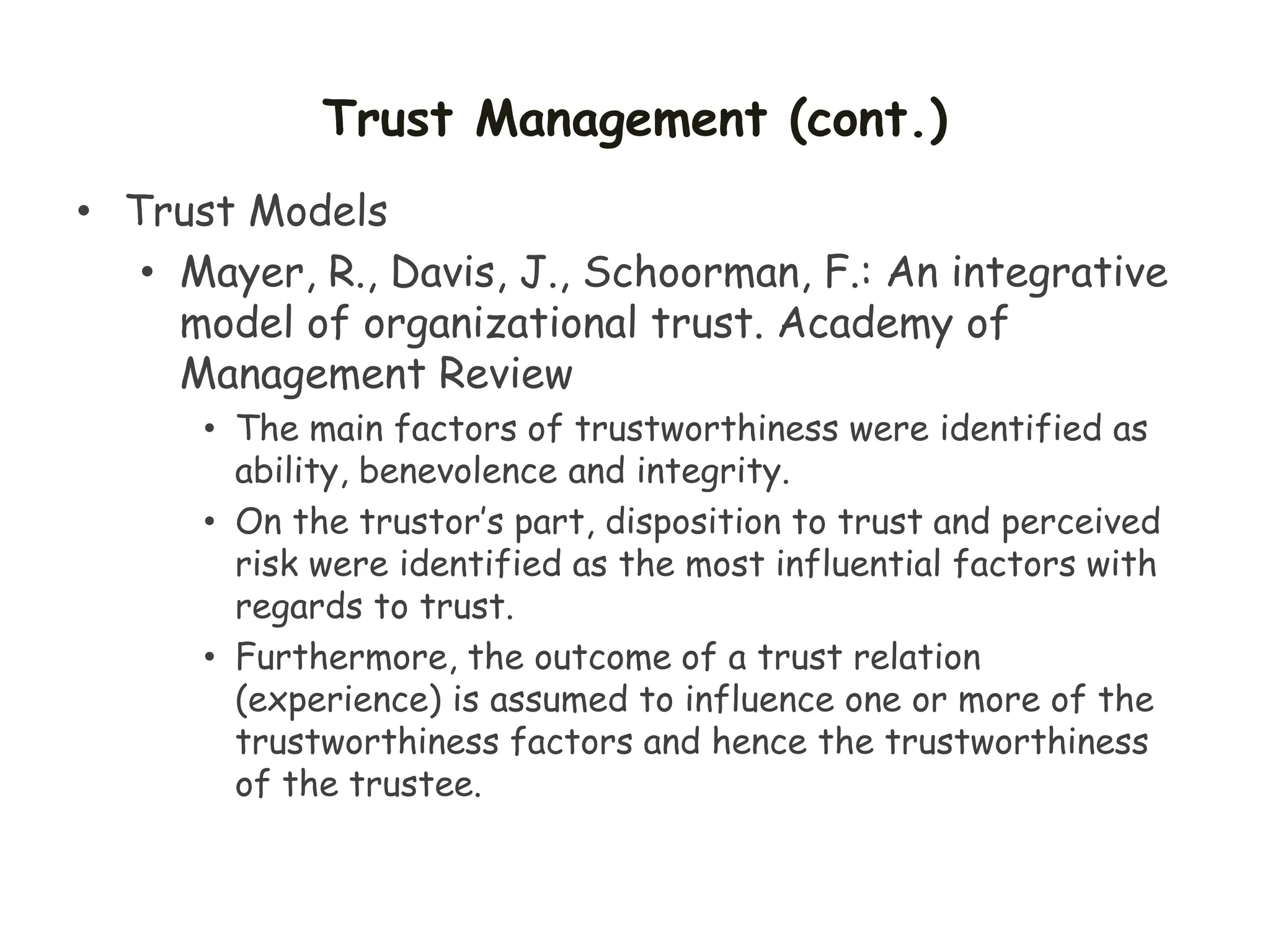 Trust Management (cont.)
• Trust Models
• Mayer, R., Davis, J., Schoorman, F.: An integrative
model of organizational trust. Academy of
Management Review
• The main factors of trustworthiness were identified as
ability, benevolence and integrity.
• On the trustor’s part, disposition to trust and perceived
risk were identified as the most influential factors with
regards to trust.
• Furthermore, the outcome of a trust relation
(experience) is assumed to influence one or more of the
trustworthiness factors and hence the trustworthiness
of the trustee.
 