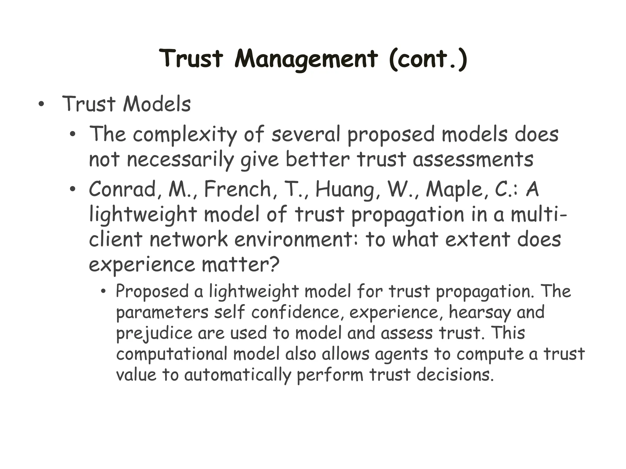 Trust Management (cont.)
• Trust Models
• The complexity of several proposed models does
not necessarily give better trust assessments
• Conrad, M., French, T., Huang, W., Maple, C.: A
lightweight model of trust propagation in a multi-
client network environment: to what extent does
experience matter?
• Proposed a lightweight model for trust propagation. The
parameters self confidence, experience, hearsay and
prejudice are used to model and assess trust. This
computational model also allows agents to compute a trust
value to automatically perform trust decisions.
 